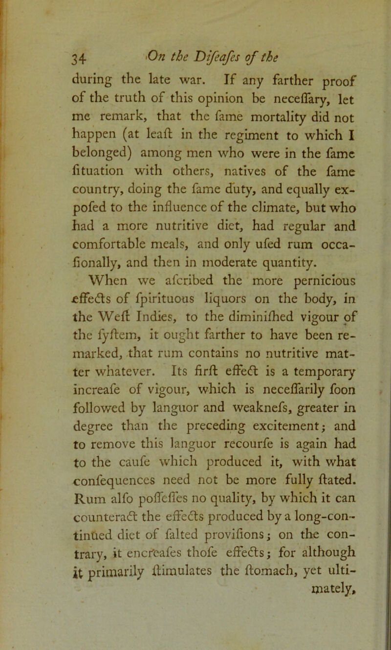 during the late war. If any farther proof of the truth of this opinion be neceflary, let me remark, that the fame mortality did not happen (at leaft in the regiment to which I belonged) among men who were in the fame fituation with others, natives of the fame country, doing the fame duty, and equally ex- pofed to the influence of the climate, but who had a more nutritive diet, had regular and comfortable meals, and only ufed rum occa- fionally, and then in moderate quantity. When we afcribed the more pernicious ^ffedts of fpirituous liquors on the body, in the Weft Indies, to the diminifhed vigour of the fyftem, it ought farther to have been re- marked, that rum contains no nutritive mat- ter whatever. Its firft effedt is a temporary increafe of vigour, which is neceflarily foon followed by languor and weaknefs, greater in degree than the preceding excitement; and to remove this languor recourfe is again had to the caufe which produced it, with what confequences need not be more fully ftated. Rum alfo pofleffes no quality, by which it can counteract the effedts produced by a long-con- tintied diet of falted provifions; on the con- trary, it encfcafes thofe effedts; for although it primarily Simulates the ftomach, yet ulti- mately.