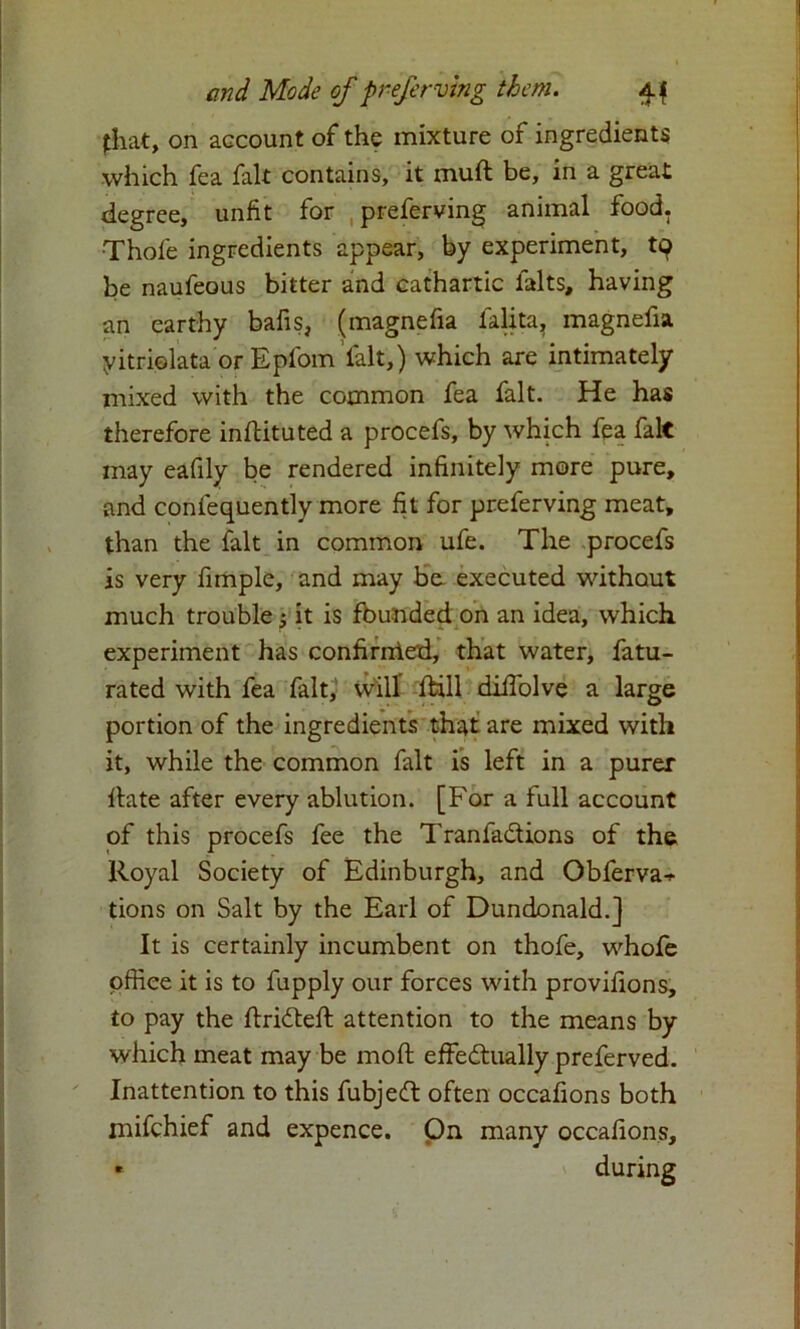 fhat, on account of the mixture of ingredients which fea fait contains, it muft be, in a great degree, unfit for preferving animal food. •Thole ingredients appear, by experiment, tq be naufeous bitter and cathartic falts, having an earthy bafis, (magnefia Talita, magnefia yitrielata or Epfom fait,) which are intimately mixed with the common fea fait. He has therefore inftituted a procefs, by which fea fait may eafily be rendered infinitely more pure, and confequently more fit for preferving meat, than the fait in common ufe. The procefs is very fimple, and may be. executed without much trouble $ it is founded on an idea, which experiment has confirnied, that water, fatu- rated with fea fait, will Ihll dilfolve a large portion of the ingredients that are mixed with it, while the common fait is left in a purer date after every ablution. [For a full account of this procefs fee the Tranfadions of the Royal Society of Edinburgh, and Obferva^ tions on Salt by the Earl of Dundonald.] It is certainly incumbent on thofe, whofe office it is to fupply our forces with provilions, to pay the ftrideft attention to the means by which meat may be moll effedually preferved. Inattention to this fubjed often occafions both mifehief and expence. On many occafions.