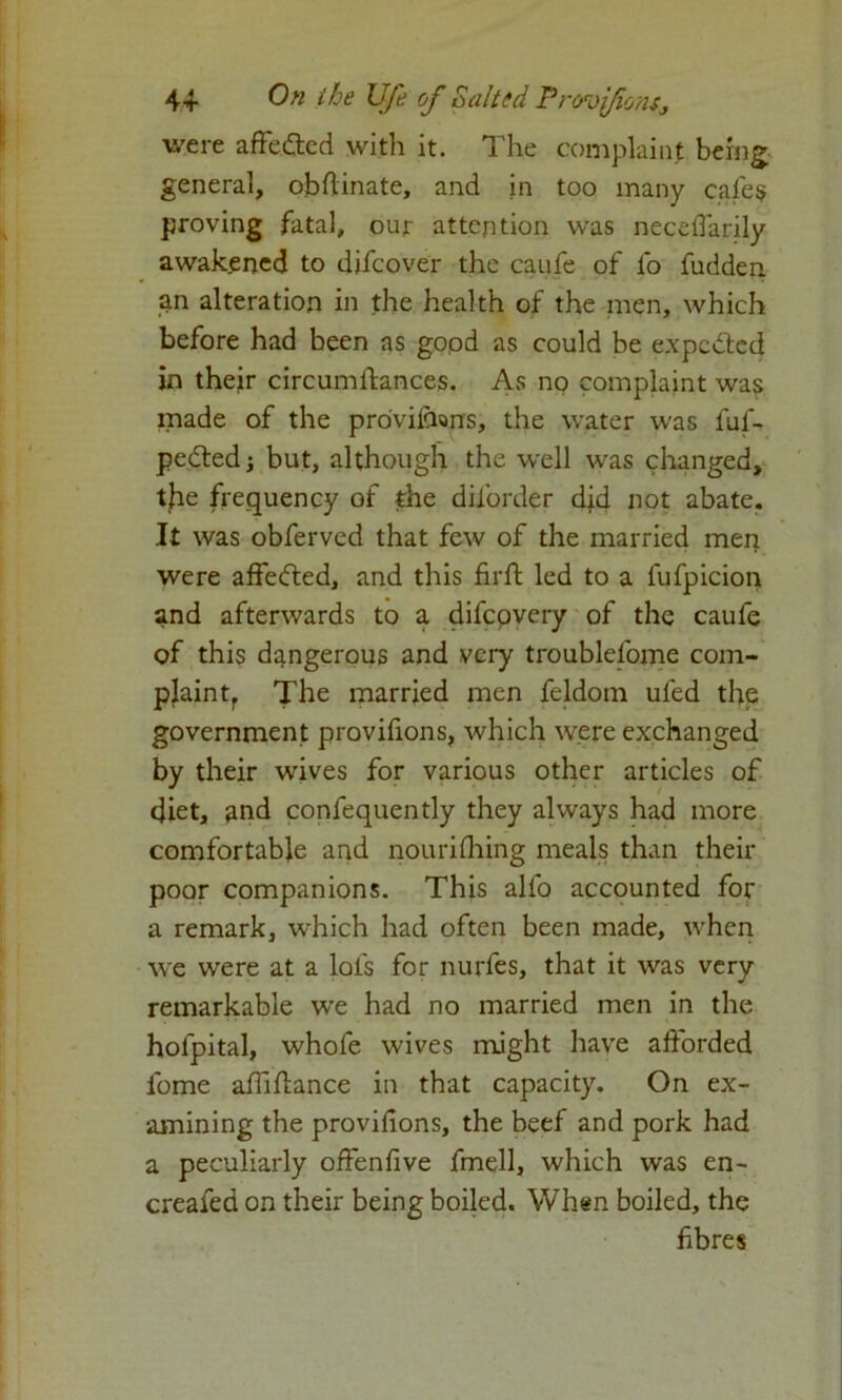 were affected with it. The complaint being general, obfiinate, and in too many cafes proving fatal, our attention was necefiarily awakened to difeover the caufe of lo fudden. an alteration in the health of the men, which before had been as gopd as could be expected in their circumstances. As no complaint was made of the provisions, the water was fuff petted $ but, although the well was changed, the frequency of the dil’order did not abate. It was obferved that few of the married men were affetted, and this fir ft led to a fufpicion and afterwards to a difcpvery of the caufe of this dangerous and very troublefome com- plain tf The married men feldom ufed the government provifions, which were exchanged by their wives for various other articles of diet, and confequently they always had more comfortable and nourifhing meals than their poor companions. This alfo accounted for a remark, which had often been made, when we were at a lofs for nurfes, that it was very remarkable we had no married men in the hofpital, whofe wives might have afforded fome affiftance in that capacity. On ex- amining the provifions, the beef and pork had a peculiarly offenfive fmell, which was en- creafed on their being boiled. When boiled, the fibres