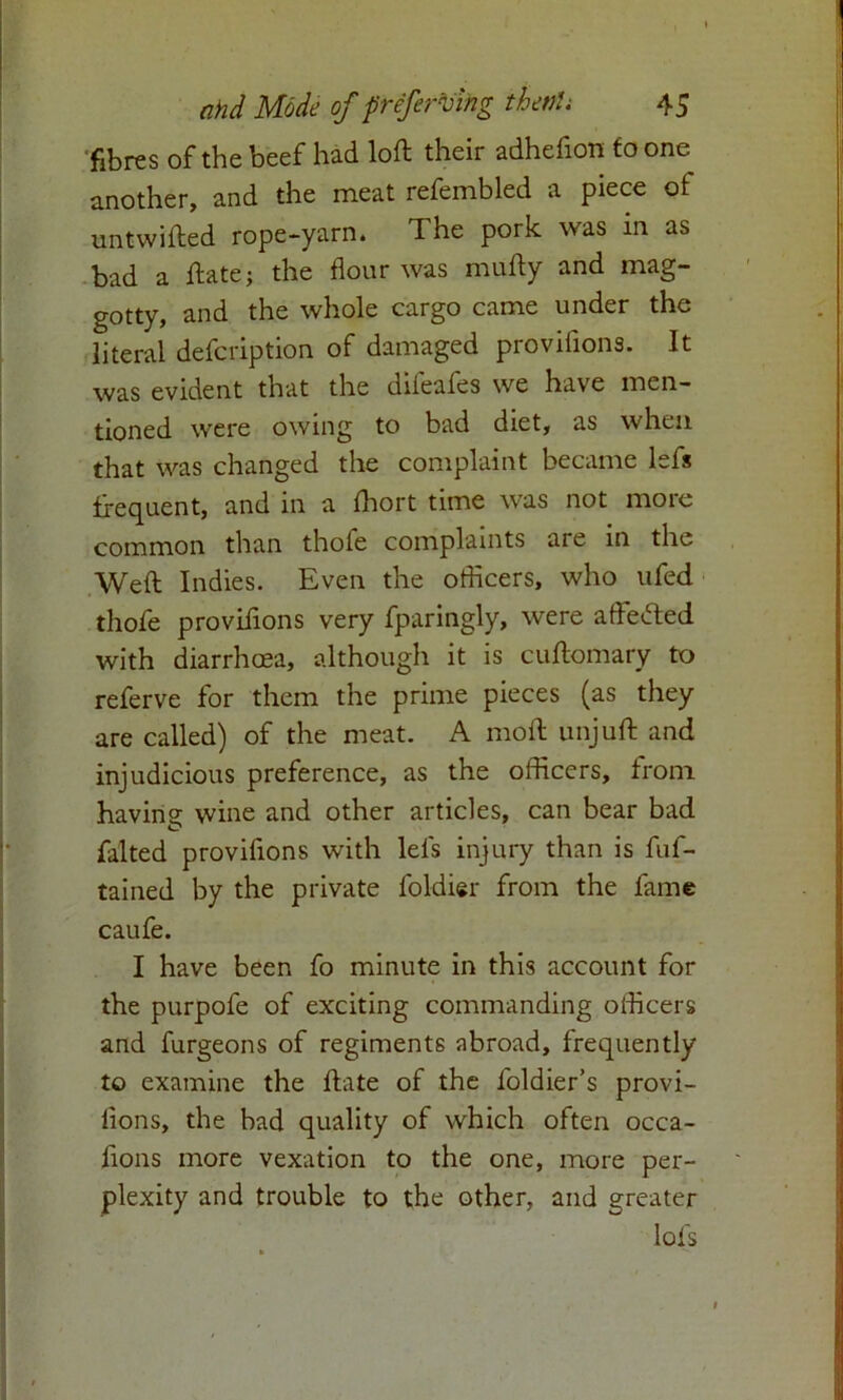 fibres of the beef had loft their adhefton to one another, and the meat refembled a piece ot untwifted rope-yarn. The pork was in as bad a ftate; the flour was mufty and mag- gotty, and the whole cargo came under the literal defcription of damaged provifions. It was evident that the difeafes we have men- tioned were owing to bad diet, as when that was changed the complaint became lefs frequent, and in a ffiort time was not more common than thofe complaints are in the Weft Indies. Even the officers, who ufed thofe provifions very fparingly, were afteded with diarrhoea, although it is cuftomary to referve for them the prime pieces (as they are called) of the meat. A moft unjuft and injudicious preference, as the officers, from havine wine and other articles, can bear bad O falted provifions with lefs injury than is fuf- tained by the private foldier from the fame caufe. I have been fo minute in this account for the purpofe of exciting commanding officers and furgeons of regiments abroad, frequently to examine the ftate of the foldier’s provi- lions, the bad quality of which often occa- fions more vexation to the one, more per- plexity and trouble to the other, and greater lots