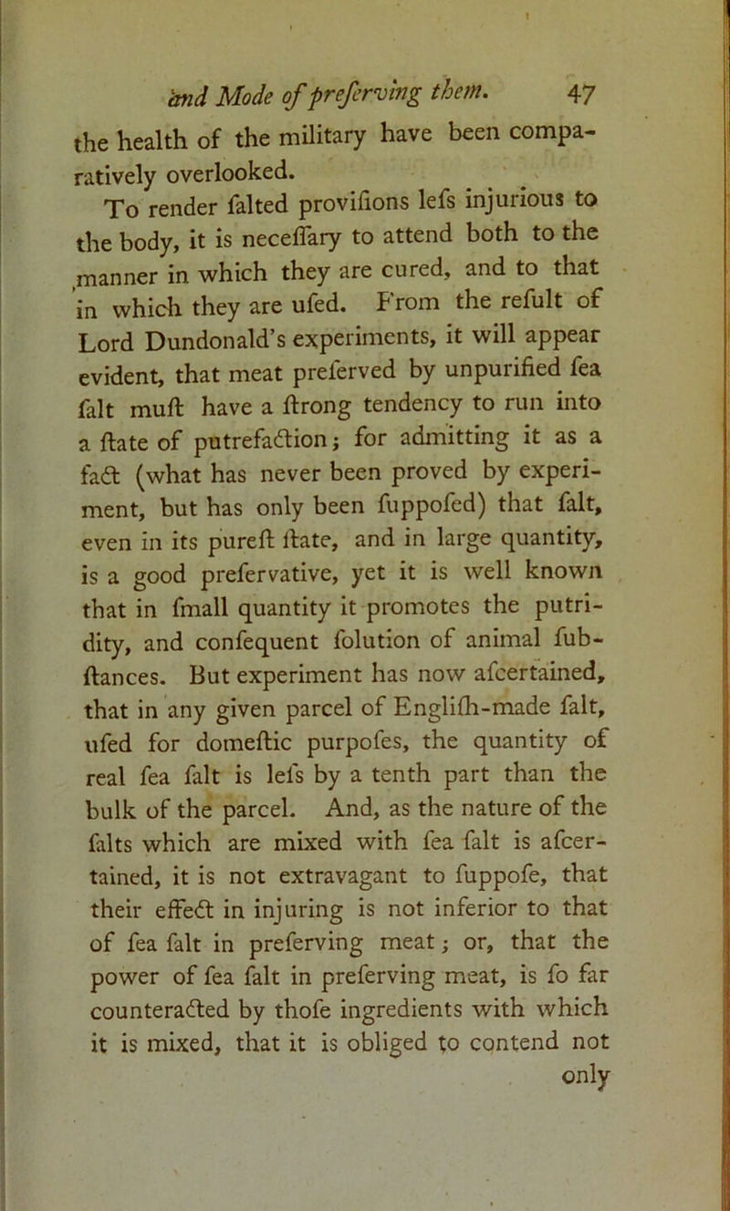 I and Mode of preferring them. 47 the health of the military have been compa- ratively overlooked. To render falted provifions lefs injurious to the body, it is neceflary to attend both to the manner in which they are cured, and to that in which they are ufed. From the refult of Lord Dundonald’s experiments, it will appear evident, that meat prelerved by unpurified fea fait muft have a ftrong tendency to run into a ftate of putrefaction; for admitting it as a fact (what has never been proved by experi- ment, but has only been fuppofed) that fait, even in its purefi: itate, and in large quantity, is a good prefervative, yet it is well known that in fmall quantity it promotes the putri- dity, and confequent folution of animal fub- ftances. But experiment has now afcertained, that in any given parcel of Englifh-made fait, ufed for domeftic purpofes, the quantity of real fea fait is lefs by a tenth part than the bulk of the parcel. And, as the nature of the falts which are mixed with fea fait is afcer- tained, it is not extravagant to fuppofe, that their effect in injuring is not inferior to that of fea fait in preferving meat; or, that the power of fea fait in preferving meat, is fo far counteracted by thofe ingredients with which it is mixed, that it is obliged to contend not only