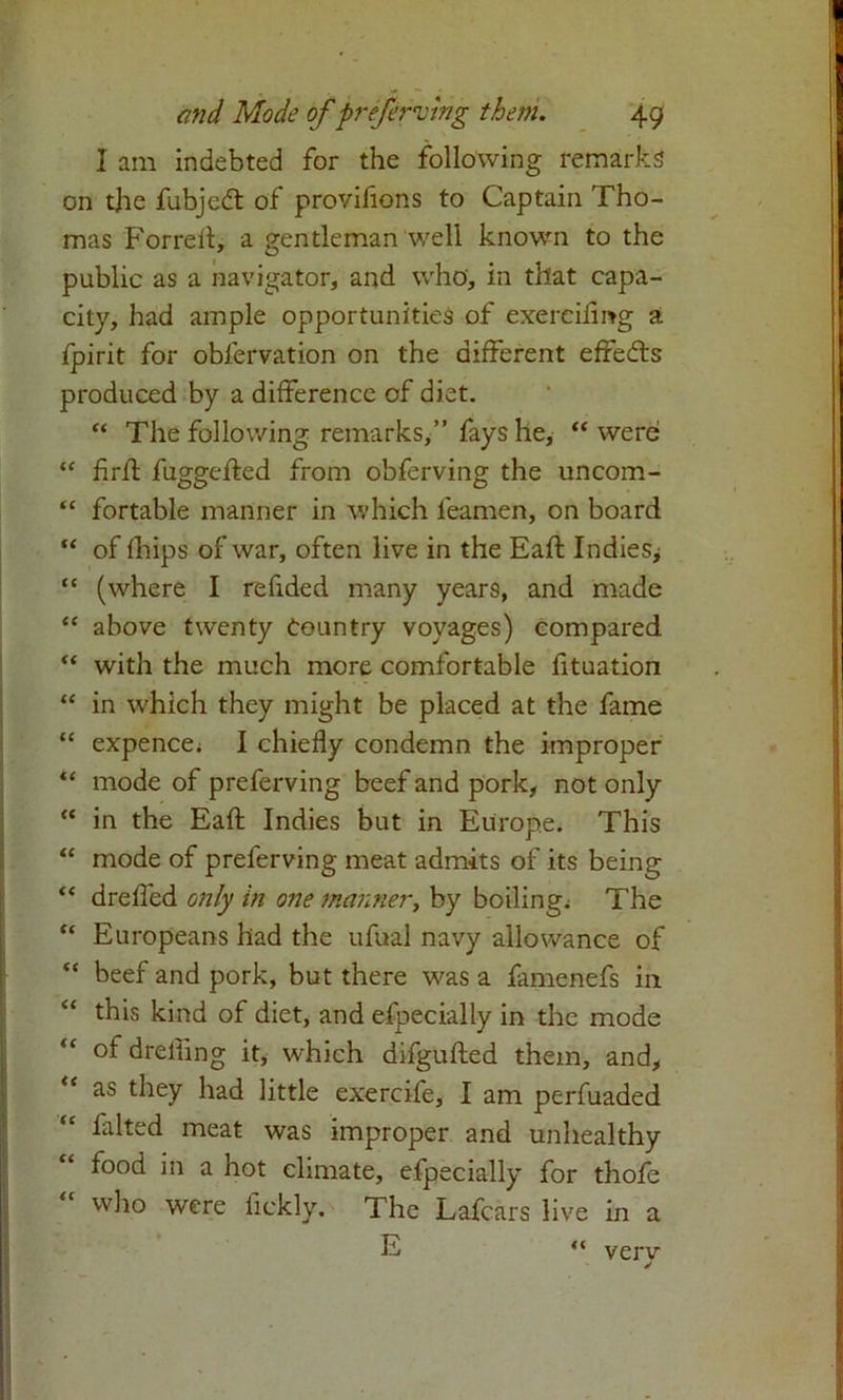 I am indebted for the following remarks on the fubjedt of provifions to Captain Tho- mas Forreh, a gentleman well known to the public as a navigator, and who, in that capa- city, had ample opportunities of exereifmg a fpirit for oblervation on the different effects produced by a difference of diet. “ The following remarks,” fays he, “were “ flrk fuggefted from obferving the uncom- “ fortable manner in which leamen, on board “ of fhips of war, often live in the Eafl Indies^ “ (where I refided many year9, and made “ above twenty Country voyages) compared “ with the much more comfortable fituation “ in which they might be placed at the fame “ expence. I chiefly condemn the improper “ mode of preferving beef and pork, not only “ in the Eafl: Indies but in Europe. This “ mode of preferving meat admits of its being “ drefled only in one manner, by boiling. The “ Europeans had the ufual navy allowance of “ beef and pork, but there was a famenefs in “ this kind of diet, and efpecially in the mode of drefling it, which difgufted them, and, as they had little exercife, I am perfuaded “ falted meat was improper and unhealthy food in a hot climate, efpecially for thofe who were fickly. The Lafcars live in a E << verv