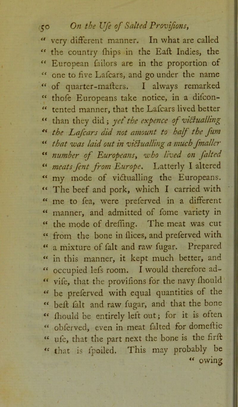 “ very different manner. In what are called “ the country fhips in the Eaft Indies, the “ European fiilors are in the proportion of “ one to five Lafcars, and go under the name “ of quarter-maffers. I always remarked “ thofe Europeans take notice, in a difcon-  tented manner, that the Lafcars lived better “ than they did; yet the expence of victualling ct the Lafcars did not amount to half the futn “ that was laid out in victualling a much fmaller “ number of Europeans y who lived on falted “ meats J'ent from Europe. Latterly I altered “ my mode of victualling the Europeans. “ The beef and pork, which I carried with “ me to fea, were prefcrved in a different “ manner, and admitted of fome variety in “ the mode of dreffing. The meat was cut “ from the bone in dices, and preferved with “ a mixture of fait and raw fugar. Prepared “ in this manner, it kept much better, and “ occupied lefs room. I would therefore ad- “ vife, that the provifions for the navy Hiould “ be preferved with equal quantities of the “ bell fait and raw fugar, and that the bone “ fhould be entirely left out; for it is often “ obferved, even in meat falted for domeftic “ ufe, that the part next the bone is the firft “ that is fpoiled. This may probably be “ owine