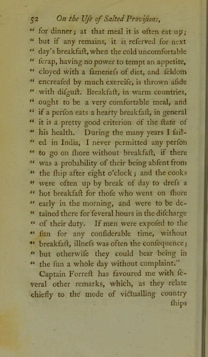 “ for dinner; at that meal it is often eat up; “ but if any remains, it is referved for next “ day’s breakfaft, when the cold uncomfortable “ ferap, having no power to tempt an appetite, “ cloyed with a famenefs of diet, and feldom “ encreafed by much exercife, is thrown afide u with difguft. Breakfaft, in warm countries,  ought to be a very comfortable meal, and “ if a perfon eats a hearty breakfaft, in general “ it is a pretty good criterion of the flate of “ his health. During the many years I fail- <f ed in India, I never permitted any perfon “ to go on fhore without breakfaft, if there “ was a probability of their being abfent from “ the fhip after eight o’clock; and the cooks ** were often up by break of day to drefs a “ hot breakfaft for thofe who went on fhore tc early in the morning, and were to be de- “ tained there for feveral hours in the difeharge “ of their duty. If men were expoled to the ** fun for any confiderable time, without breakfaft, illnefs was often the confequence; u but otherwife they could bear being in “ the fun a whole day without complaint.” Captain Forreft has favoured me with fe- veral other remarks, which, as they relate chiefly to the mode of victualling country fhips