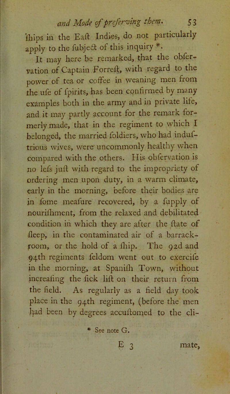 iliips in the Eaft Indies, do not particulaily apply to the lubjeft of this inquiry It may here be remarked, that the obfer- vation of Captain Forreft, with regard to the power of tea or coffee in weaning men from the ufe of fpirits, has been confirmed by many examples both in the army and in private life, and it may partly account for the remark for- merly made, that in the regiment to which I belonged, the married foldiers, who had induf- trious wives, werer uncommonly healthy when, compared with the others. His obfervation is no lefs juft with regard to the impropriety of ordering men upon duty, in a warm climate, early in the morning, before their bodies are in l'ome meafure recovered, by a fupply of nourifhment, from the relaxed and debilitated condition in which they are after the ftate of fleep, in the contaminated air of a barrack- room, or the hold of a fhip. The 92d and 94th regiments feldom went out to exercife in the morning, at Spanifh Town, without increaling the lick lift on their return from the field. As regularly as a field day took place in the 94th regiment, (before the men had been by degrees accuftomed to the cli- * See note G. E 3 mate,