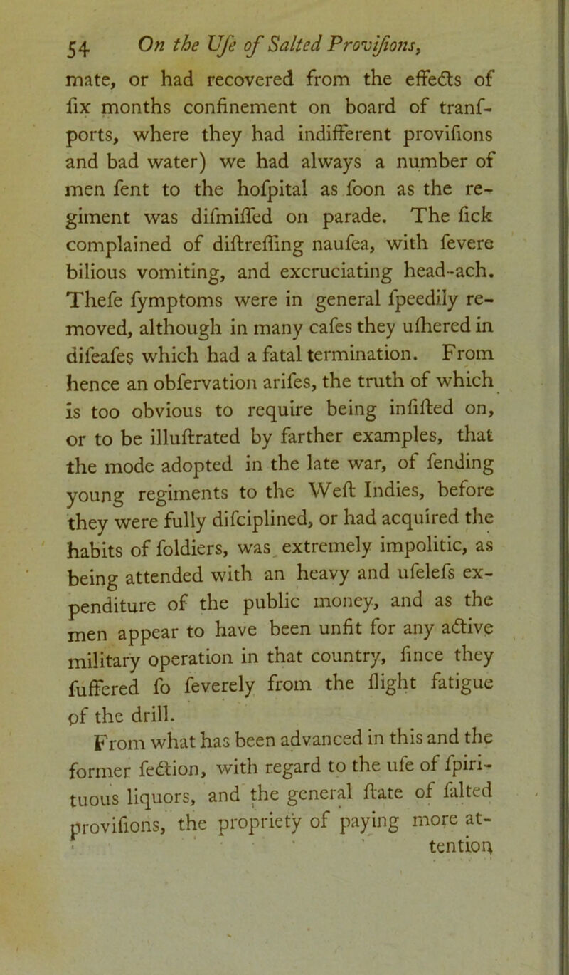 mate, or had recovered from the effects of fix months confinement on board of tranf- ports, where they had indifferent provifions and bad water) we had always a number of men fent to the hofpital as foon as the re- giment was difmiffed on parade. The fick complained of diftrefiing naufea, with fevere bilious vomiting, and excruciating head-ach. Thefe fymptoms were in general fpeediiy re- moved, although in many cafes they ufhered in dileafes which had a fatal termination. From hence an obfervation arifes, the truth of which is too obvious to require being infilled on, or to be illuftrated by farther examples, that the mode adopted in the late war, of fending young regiments to the Weft Indies, before they were fully difciplined, or had acquired the habits of foldiers, was extremely impolitic, as being attended with an heavy and ufelefs ex- penditure of the public money, and as the men appear to have been unfit for any adtive military operation in that country, fince they fuffered fo feverely from the flight fatigue pf the drill. From what has been advanced in this and the former fedtion, with regard to the ufe of fpiri- tuous liquors, and the general ftate of falted provifions, the propriety of paying more at- tention