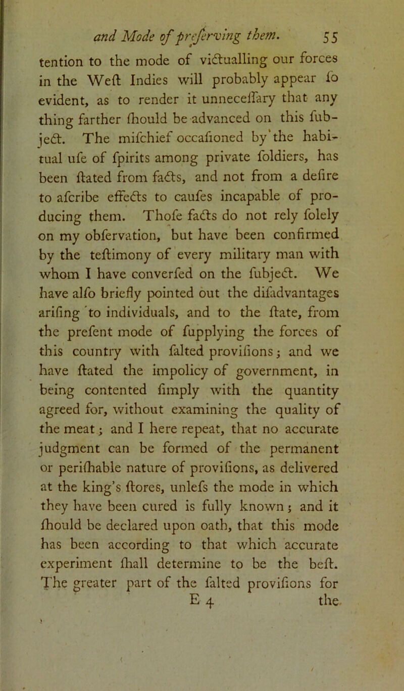 tention to the mode of victualling our forces in the Weft Indies will probably appear lo evident, as to render it unnecelfary that any thing farther fhould be advanced on this fub- jedt. The mifchief occafioned by’the habi- tual ufe of fpirits among private foldiers, has been ftated from faCts, and not from a defire to afcribe effedls to caufes incapable of pro- ducing them. Thofe fadls do not rely folely on my obfervation, but have been confirmed by the teftimony of every military man with whom I have converfed on the fubjeift. We have alfo briefly pointed out the difadvantages arifing to individuals, and to the ftate, from the prefent mode of fupplying the forces of this country with faked provilions; and we have ftated the impolicy of government, in being contented fimply with the quantity agreed for, without examining the quality of the meat; and I here repeat, that no accurate judgment can be formed of the permanent or perifhable nature of provifions, as delivered at the king’s ftores, unlefs the mode in which they have been cured is fully known; and it fhould be declared upon oath, that this mode has been according to that which accurate experiment fhall determine to be the beft. The greater part of the faked provifions for E 4 the