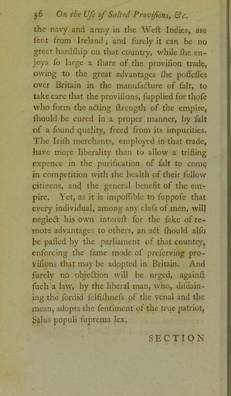 the navy and army in the Weft Indies, are fent from Ireland; and furely it can be nq great hardfhip on that country, while fhe en- joys fo large a fhare of the provilion trade, owing to the great advantages fhe pofleffes over Britain in the manufacture of lalt, to take care that the provifions, fupplied for thofe who form the aCting ftrength of the empire, fhould be cured in a proper manner, by fait of a found quality, freed from its impurities. The Irifh merchants, employed in-that trade, have more liberality than to allow a trifling expence in the purification of fait to come jn competition with the health of their fellow citizens, and the general benefit of the em- pire. Yet, as it is impofilble to fuppofe that every individual, among any clafs of men, will negleCt his own intereft for the fake of re- mote advantages to others, an aft fhould alfo be pafl’ed by the parliament of that country, enforcing the fame mode of preferving pro- yifions that may be adopted in Britain. And furely no objection will be urged, againft fuch a law, by the liberal man, who, dil'dain- ing the fordid felfilhnefs of the venal and the mean, adopts the fentiment ol the true patriot, Salus populi fuprema lex.