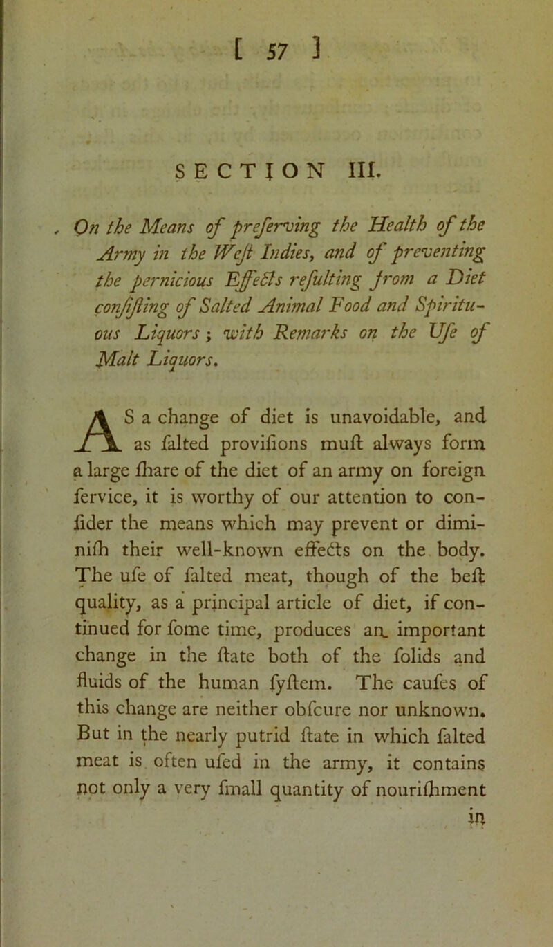 [ S7 ] SECTION III. , On the Means of preferring the Health of the Army in the JVeJt Indies, and of preventing the pernicious Effects refulting jrom a Diet confifing of Salted Animal Food and Spiritu- ous Liquors; with Remarks on the Ufe of Malt Liquors. AS a change of diet is unavoidable, and as falted proviflons muft always form a large fhare of the diet of an army on foreign fervice, it is worthy of our attention to con- fider the means which may prevent or dimi- niih their well-known effects on the body. The ufe of falted meat, though of the bell quality, as a principal article of diet, if con- tinued for fome time, produces an. important change in the ftate both of the folids and fluids of the human fyftem. The caufes of this change are neither obfcure nor unknown. But in the nearly putrid ftate in which falted meat is often ufed in the army, it contains not only a very fmall quantity of nouriihment in