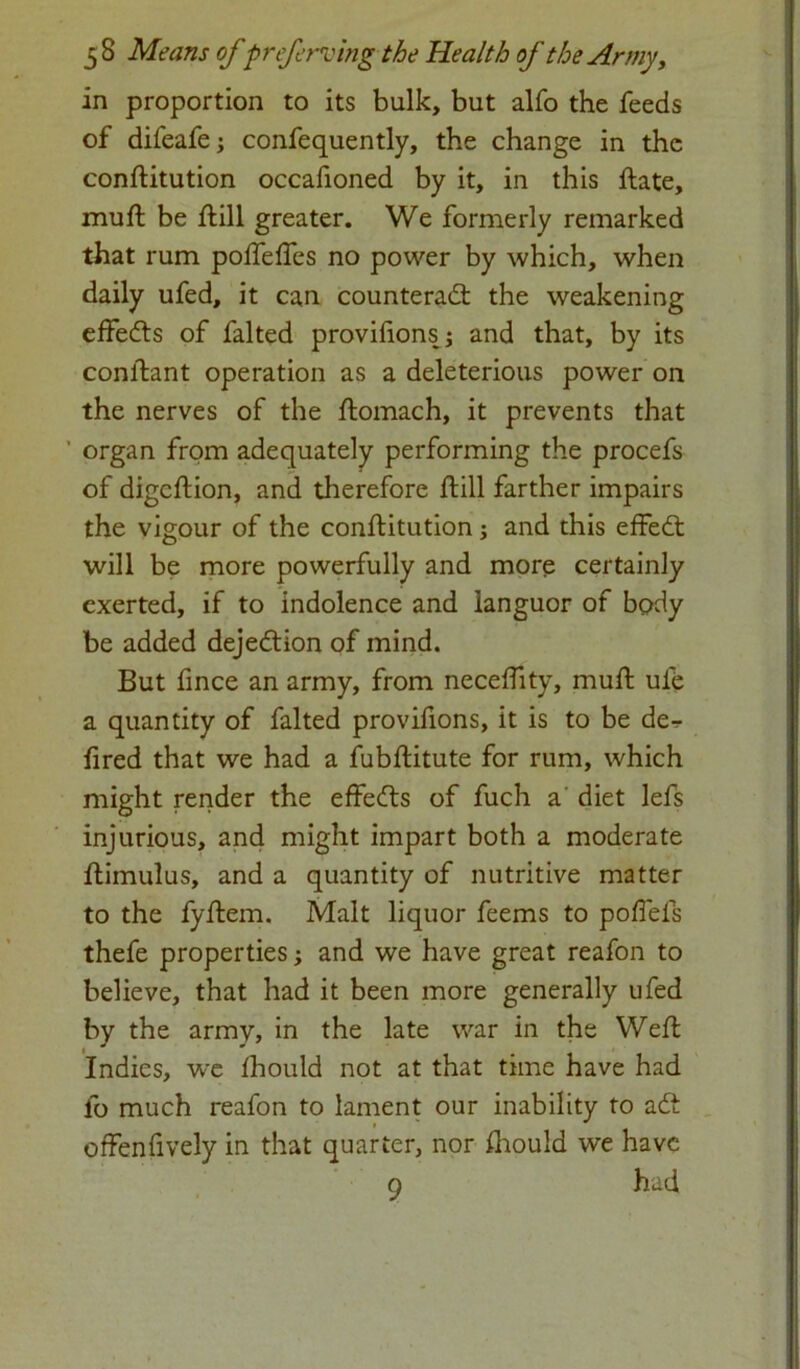 in proportion to its bulk, but alfo the feeds of difeafe; confequently, the change in the constitution occafioned by it, in this ftate, muSt be ftill greater. We formerly remarked that rum poffeffes no power by which, when daily ufed, it can counteract the weakening effedts of falted provifions; and that, by its conlfant operation as a deleterious power on the nerves of the Stomach, it prevents that ' organ from adequately performing the procefs of digcStion, and therefore Still farther impairs the vigour of the constitution; and this effeCt will be more powerfully and more certainly exerted, if to indolence and languor of body be added dejeCtion of mind. But fince an army, from neceffity, muSt ufe a quantity of falted provifions, it is to be de- fired that we had a fubStitute for rum, which might render the effeCts of fuch a diet lefs injurious, and might impart both a moderate Stimulus, and a quantity of nutritive matter to the fyStem. Malt liquor feems to poffefs thefe properties; and we have great reafon to believe, that had it been more generally ufed by the army, in the late war in the Well Indies, we Should not at that time have had lo much reafon to lament our inability to aCt offenfively in that quarter, nor Should we have 9 had