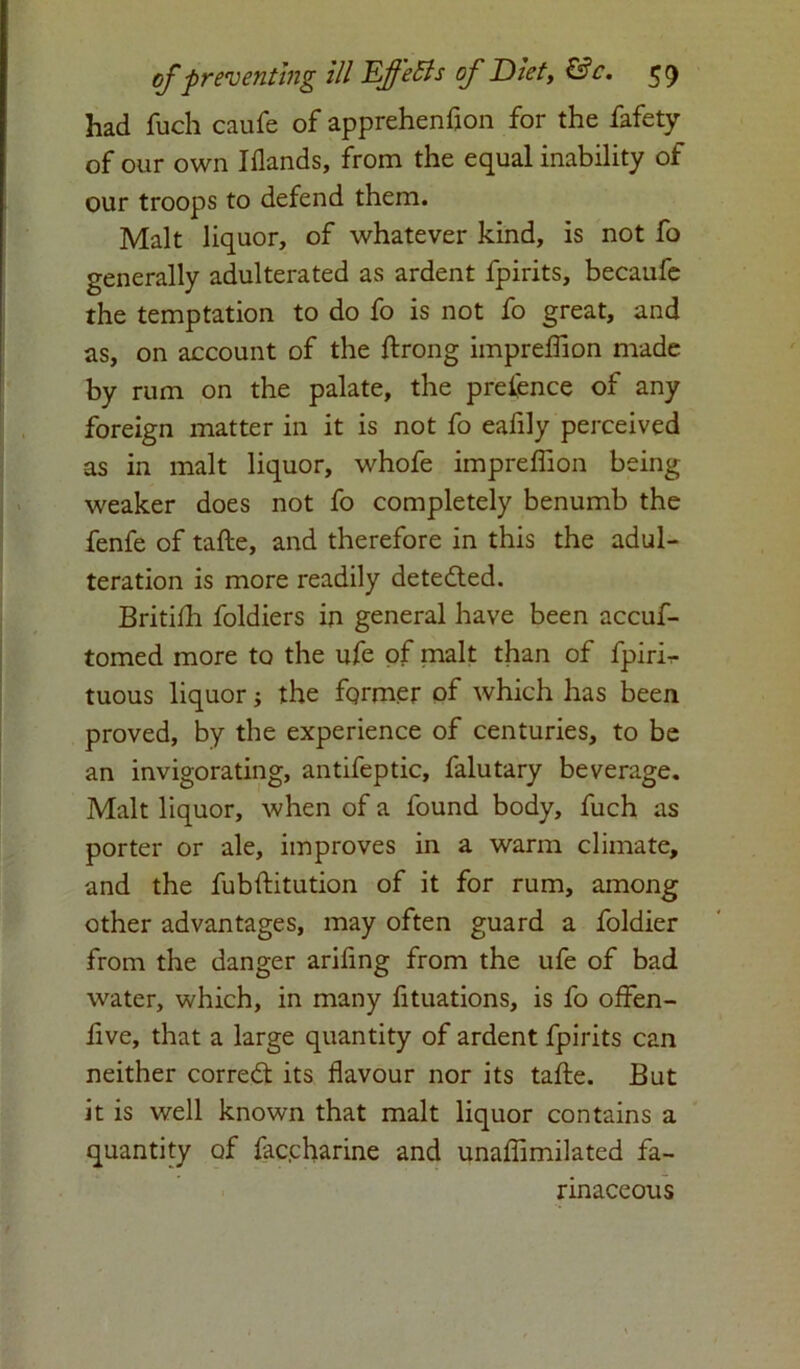 had fuch caufe of apprehenfion for the fafety of our own Hlands, from the equal inability of our troops to defend them. Malt liquor, of whatever kind, is not fo generally adulterated as ardent fpirits, becaufe the temptation to do fo is not fo great, and as, on account of the ftrong impreflion made by rum on the palate, the pretence of any foreign matter in it is not fo eafily perceived as in malt liquor, whofe impreflion being weaker does not fo completely benumb the fenfe of tafte, and therefore in this the adul- teration is more readily detected. Britifli foldiers in general have been accuf- tomed more to the ufe of malt than of fpirir- tuous liquor; the fqrmer of which has been proved, by the experience of centuries, to be an invigorating, antifeptic, falutary beverage. Malt liquor, when of a found body, fuch as porter or ale, improves in a warm climate, and the fubftitution of it for rum, among other advantages, may often guard a foldier from the danger arifing from the ufe of bad water, which, in many fituations, is fo offen- five, that a large quantity of ardent fpirits can neither corredt its flavour nor its tafte. But it is well known that malt liquor contains a quantity of fac.charine and unaflimilated fa- rinaceous