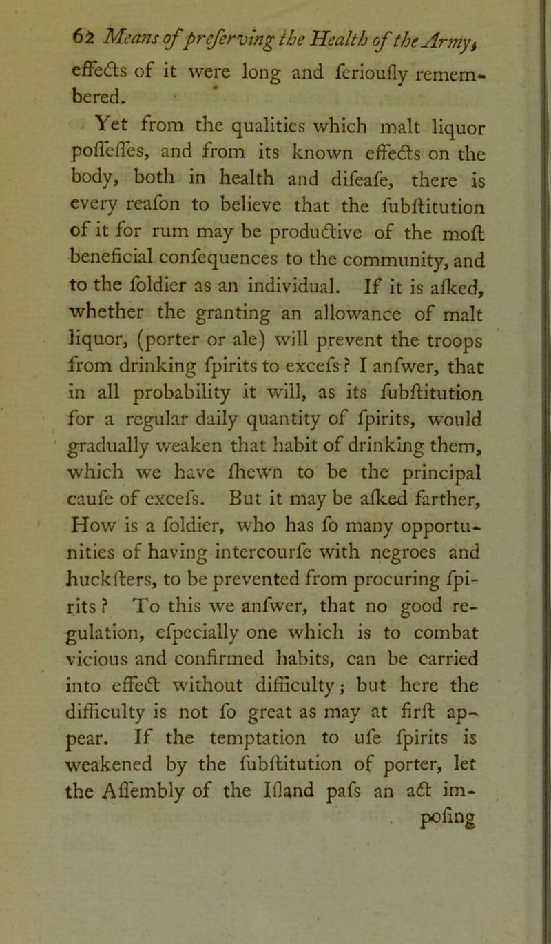 effe&s of it were long and ferioufly remem- bered. Yet from the qualities which malt liquor poflefles, and from its known effects on the body, both in health and dileafe, there is every reafon to believe that the fubftitution of it for rum may be produ&ive of the moft beneficial confequences to the community, and to the foldier as an individual. If it is afked, whether the granting an allowance of malt liquor, (porter or ale) will prevent the troops from drinking fpirits to excefs? I anfwer, that in all probability it will, as its fubftitution for a regular daily quantity of fpirits, would gradually weaken that habit of drinking them, which we have fhewn to be the principal caufe of excefs. But it may be alked farther. How is a foldier, who has fo many opportu- nities of having intercourfe with negroes and huckfters, to be prevented from procuring fpi- rits ? To this we anfwer, that no good re- gulation, efpecially one which is to combat vicious and confirmed habits, can be carried into effect without difficulty; but here the difficulty is not fo great as may at firft ap- pear. If the temptation to ufe fpirits is weakened by the fubftitution of porter, let the Aflembly of the Ifland pafs an a<ft im- pofing