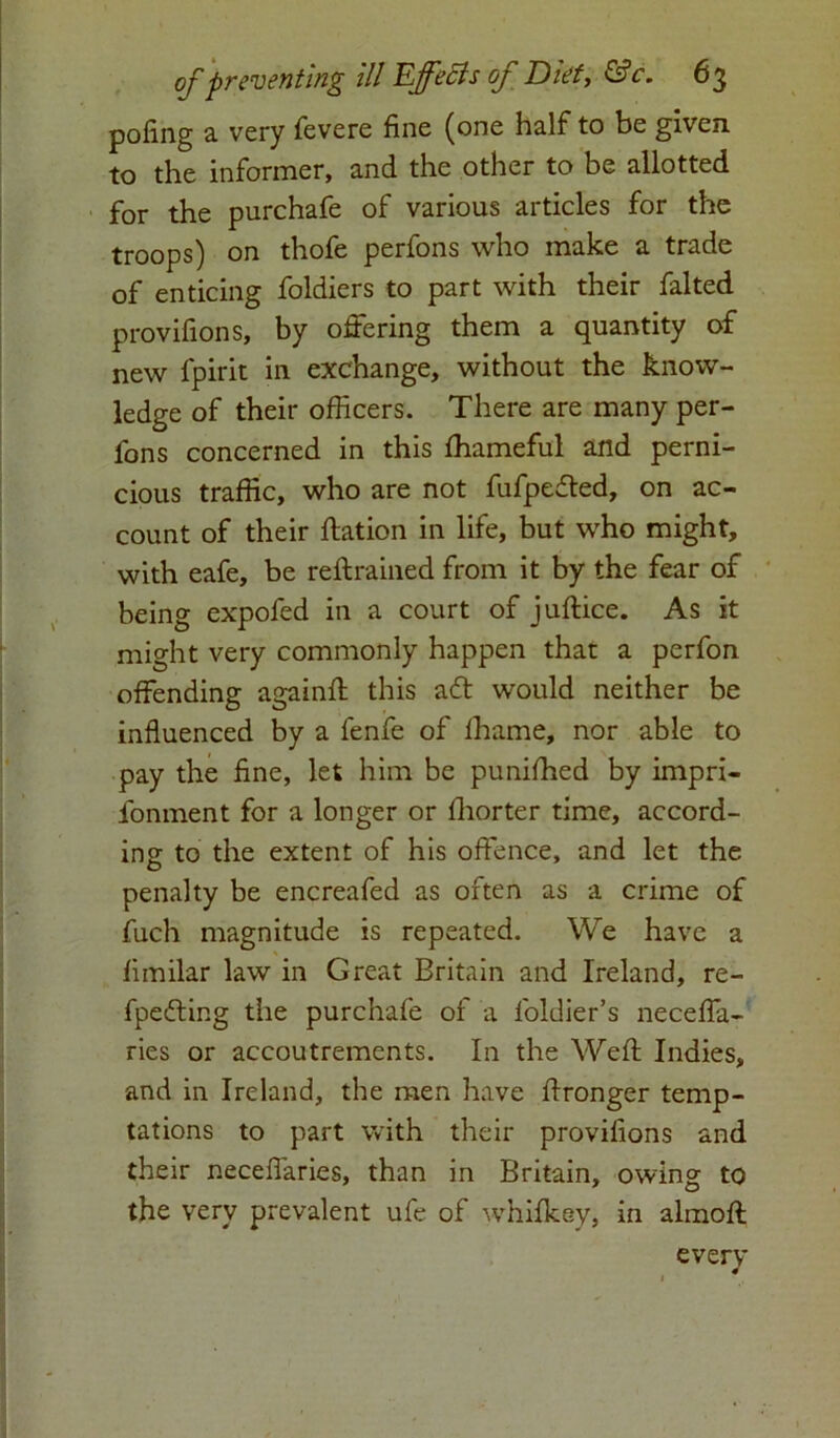 poling a very fevere fine (one half to be given, to the informer, and the other to be allotted for the purchafe of various articles for the troops) on thofe perfons who make a trade of enticing foldiers to part with their falted provifions, by offering them a quantity of new fpirit in exchange, without the know- ledge of their officers. There are many per- fons concerned in this lhameful and perni- cious traffic, who are not fufpeded, on ac- count of their ftation in life, but who might, with eafe, be reftrained from it by the fear of being expofed in a court of juftice. As it might very commonly happen that a perfon offending againff this ad would neither be influenced by a fenfe of fhame, nor able to pay the fine, let him be punilhed by impri- fonment for a longer or fhorter time, accord- ing to the extent of his offence, and let the penalty be encreafed as often as a crime of fuch magnitude is repeated. We have a fimilar law in Great Britain and Ireland, re- fpeding the purchafe of a foldier’s neceffa- ries or accoutrements. In the Weft Indies, and in Ireland, the men have ftronger temp- tations to part with their provilions and their neceffaries, than in Britain, owing to the very prevalent ufe of whifkey, in almoft