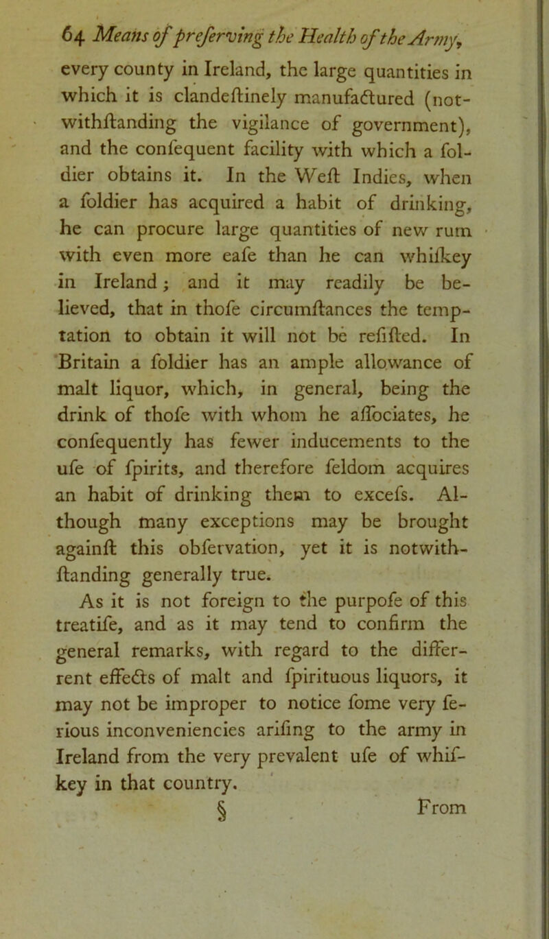 every county in Ireland, the large quantities in which it is clandeftinely manufactured (not- withflanding the vigilance of government), and the conlequent facility with which a fol- dier obtains it. In the Well Indies, when a foldier has acquired a habit of drinking, he can procure large quantities of new rutn with even more eafe than he can whilkey in Ireland; and it may readily be be- lieved, that in thofe circumflances the temp- tation to obtain it will not be refilled. In Britain a foldier has an ample allowance of malt liquor, which, in general, being the drink of thofe with whom he afTociates, he confequently has fewer inducements to the ufe of fpirits, and therefore feldom acquires an habit of drinking them to excefs. Al- though many exceptions may be brought againft this obfervation, yet it is notwith- ftanding generally true. As it is not foreign to the purpofe of this treatife, and as it may tend to confirm the general remarks, with regard to the differ- rent effects of malt and fpirituous liquors, it may not be improper to notice fome very fe- rious inconveniencies arifing to the army in Ireland from the very prevalent ufe of whif- key in that country. § From