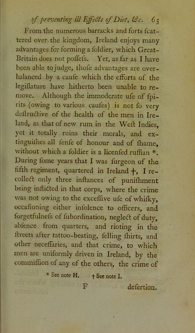 From the numerous barracks and forts feat- ured over-the kingdom, Ireland enjoys many advantages for forming a foldier, which Great- Britain does not poffefs. Yet, as far as I have been able to judge, thofe advantages are over- balanced by a caufe which the efforts of the legiflature have hitherto been unable to re- move. Although the immoderate ufe of fpi- rits (owing to various caufes) is not fo very deflruCtive of the health of the men in Ire- land, as that of new rum in the Weft Indies, yet it totally ruins their morals, and ex- tinguishes all fenfe of honour and of fhame, without which a foldier is a licenfed ruffian *. During fome years that I was furgeon of the fifth regiment, quartered in Ireland •{-, I re- collect only three inftances of punifhment being inflicted in that corps, where the crime was not owing to the exceffive ufe of whifky, occafioning either infolence to officers, and forgetfulnefs of fubordination, negleCt of duty, ablence from quarters, and rioting in the ftreets after tattoo-beating, felling fhirts, and other neceflaries, and that crime, to which men are uniformly driven in Ireland, by the commiffion of any of the others, the crime of * See note H. -j- Sec note I. F defertion.