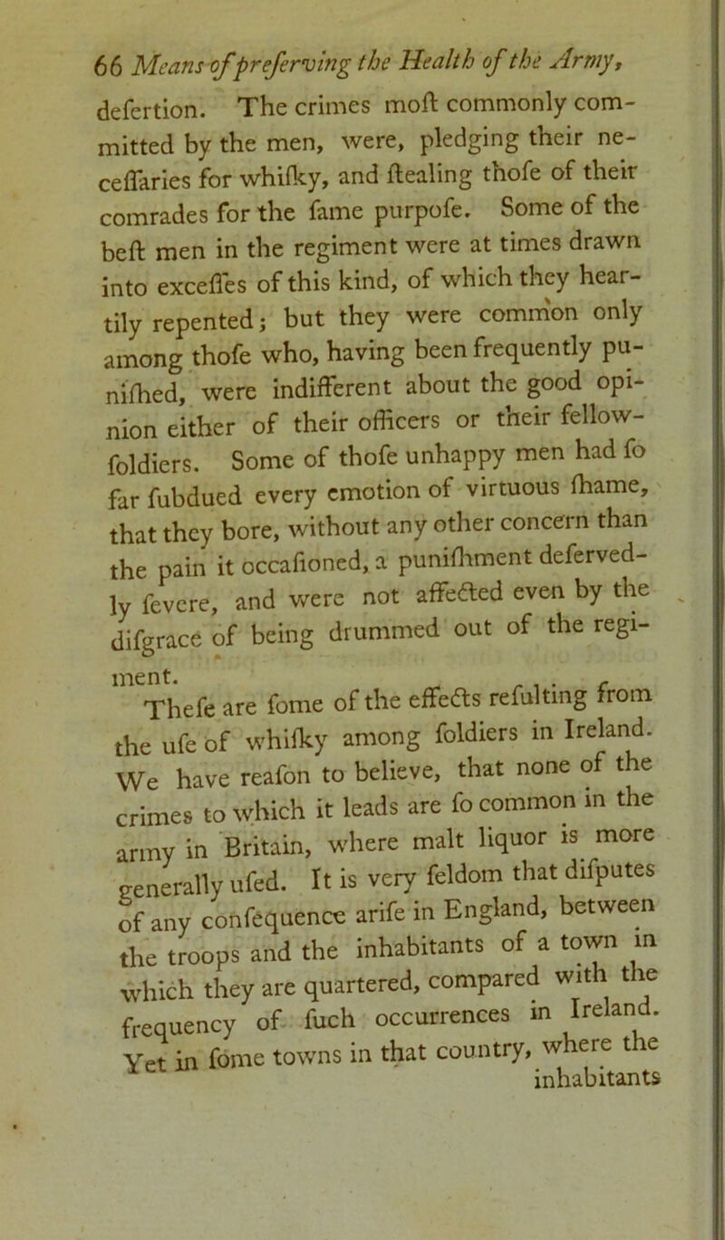 defertion. The crimes moft commonly com- mitted by the men, were, pledging their ne- cefTaries for whifky, and ftealing thofe of their comrades for the fame purpofe. Some of the beft men in the regiment were at times drawn into exceffes of this kind, of which they hear- tily repented; but they were common only among thofe who, having been frequently pu- nched, were indifferent about the good opi- nion either of their officers or their fellow- foldiers. Some of thofe unhappy men had fo far fubdued every emotion of virtuous fhame, that they bore, without any other concern than the pain it occafioned, a punishment deferved- ly fevere, and were not affedted even by the v difgrace of being drummed out of the regi- Thefe are feme of the effedts refultmg from the ufe of whifky among foldiers in Ireland. We have reafon to believe, that none of the crimes to which it leads are fo common in the anny in Britain, where malt liquor is more generally ufed. It is very feldom that difputes of any confequence arife in England, between the troops and the inhabitants of a town m which they are quartered, compared with the frequency of fuch occurrences in Ireland. Yet in fome towns in that country, w ere t le inhabitants