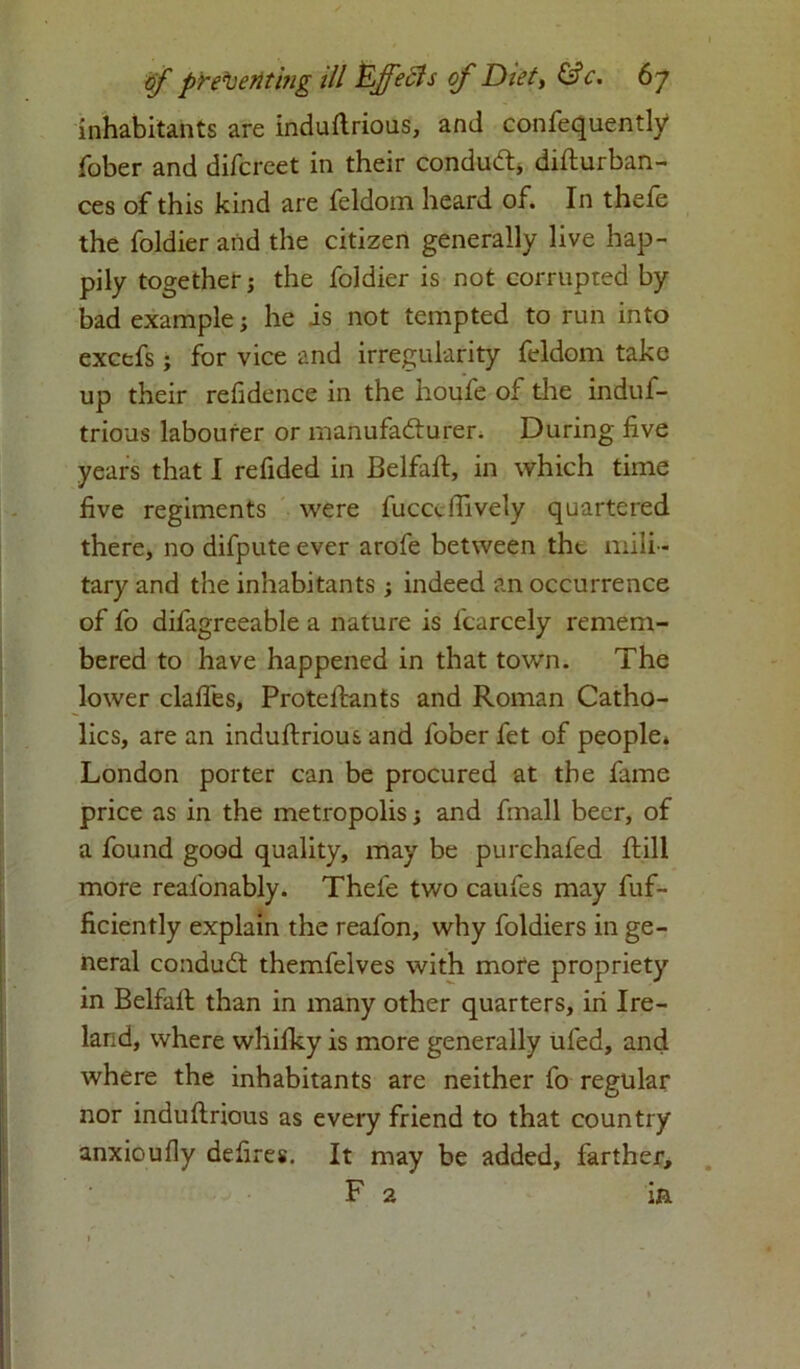 inhabitants are induftrious, and confequently fober and difcreet in their conduct, difturban- ces of this kind are feldom heard of. In thele the foldier and the citizen generally live hap- pily together; the foldier is not corrupted by bad example; he is not tempted to run into excefs; for vice and irregularity feldom take up their residence in the houfe of the induf- trioas labourer or manufadturer. During live years that I refided in Belfaft, in which time five regiments were fuccdfively quartered there, no difpute ever arofe between the mili - tary and the inhabitants; indeed an occurrence of fo difagreeable a nature is lcarcely remem- bered to have happened in that town. The lower dalles, Proteftants and Roman Catho- lics, are an induftrious and fober fet of people* London porter can be procured at the fame price as in the metropolis; and fmall beer, of a found good quality, may be purchafed ftill more real'onably. Thefe two caufes may fuf- ficiently explain the reafon, why foldiers in ge- neral condudt themfelves with more propriety in Belfall; than in many other quarters, in Ire- land, where whilky is more generally ufed, and where the inhabitants are neither fo regular nor induftrious as every friend to that country anxioufly defires. It may be added, farther, F 2 in