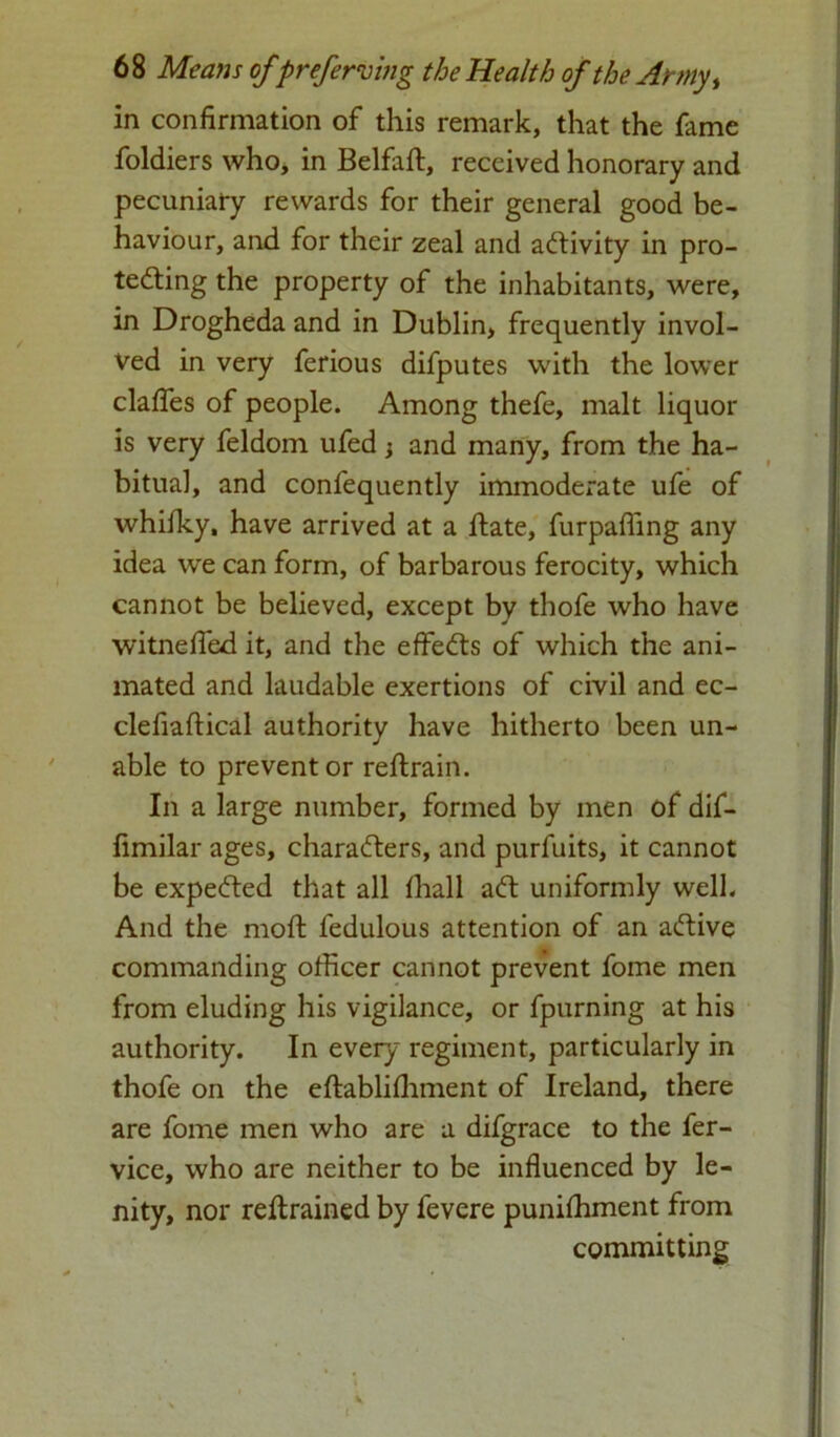 in confirmation of this remark, that the fame foldiers who, in Belfaft, received honorary and pecuniary rewards for their general good be- haviour, and for their zeal and activity in pro- tecting the property of the inhabitants, were, in Drogheda and in Dublin, frequently invol- ved in very ferious difputes with the lower daffes of people. Among thefe, malt liquor is very feldom ufed; and many, from the ha- bitual, and confequently immoderate ufe of whifky, have arrived at a ftate, furpafiing any idea we can form, of barbarous ferocity, which cannot be believed, except by thofe who have witnefied it, and the effeCts of which the ani- mated and laudable exertions of civil and ec- clefiaflical authority have hitherto been un- able to prevent or reftrain. In a large number, formed by men of dif- fimilar ages, characters, and purfuits, it cannot be expeCted that all fhall aCt uniformly well. And the molt fedulous attention of an aCtive commanding officer cannot prevent fome men from eluding his vigilance, or fpurning at his authority. In every regiment, particularly in thofe on the eftablifliment of Ireland, there are fome men who are a difgrace to the fer- vice, who are neither to be influenced by le- nity, nor retrained by fevere punifhment from committing