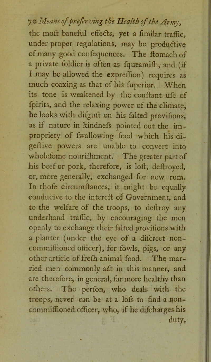 the moft baneful effects, yet a fimilar traffic, under proper regulations, may be productive of many good confequences. The ftomachof a private foldier is often as fqueamiSh, and (if I may be allowed the expreffion) requires as much coaxing as that of his fuperior. When its tone is weakened by the conftant ufe of fpirits, and the relaxing power of the climate, he looks with difguft on his falted provifions, as if nature in kindnefs pointed out the im- propriety of fwallowing food which his di- geftive powers are unable to convert into wholefome nourishment.' The greater part of his beef or pork, therefore, is loft, deftroyed, or, more generally, exchanged for new rum. In thofe circumftances, it might be equally conducive to the intereft of Government, and to the welfare of the troops, to deftroy any underhand traffic, by encouraging the men openly to exchange their falted provifions with a planter (under the eye of a difcreet non- commiffioned officer), for fowls, pigs, or any other article of freSh animal food. The mar- ried men commonly adt in this manner, and are therefore, in general, far more healthy than others. The perfon, who deals with the troops, never can be at a lofs to find a non- commifliQned officer, who, if he difchargeshis duty.