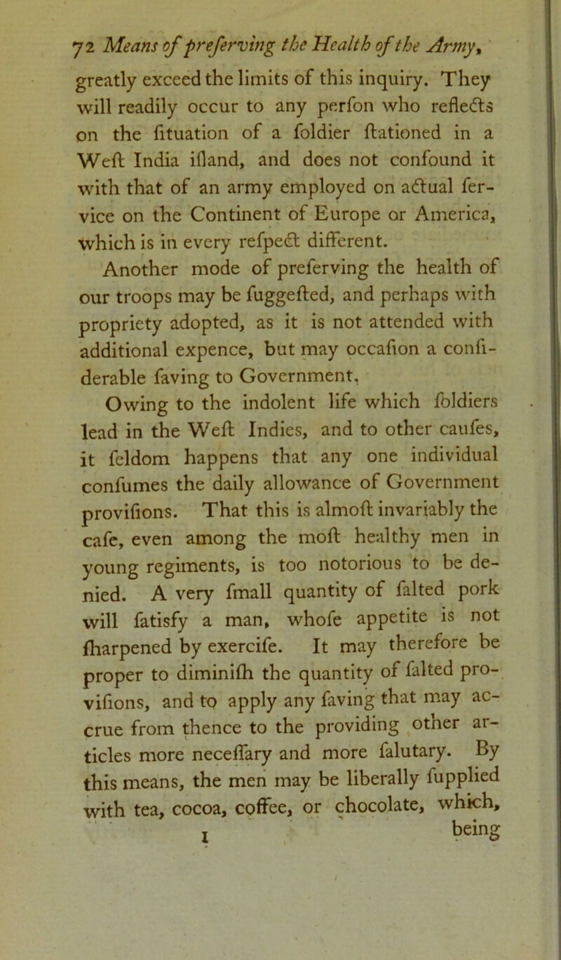 greatly exceed the limits of this inquiry. They will readily occur to any perfon who refledts on the fituation of a foldier ftationed in a Weft India illand, and does not confound it with that of an army employed on adtual fer- vice on the Continent of Europe or America, which is in every refpedl different. Another mode of preferving the health of our troops may be fuggefted, and perhaps with propriety adopted, as it is not attended with additional expence, but may occafion a confi- derable faving to Government, Owing to the indolent life which foldiers lead in the Weft Indies, and to other caufes, it fcldom happens that any one individual confumes the daily allowance of Government provifions. That this is almoft invariably the cafe, even among the moft healthy men in 3roung regiments, is too notorious to be de- nied. A very fmall quantity of falted pork will fatisfy a man, whofe appetite is not Iharpened by exercife. It may therefore be proper to diminifti the quantity of falted pro- vifions, and to apply any faving that may ac- crue from thence to the providing other ar- ticles more neceffary and more falutary. By this means, the men may be liberally fupplied with tea, cocoa, coffee, or chocolate, which, i being