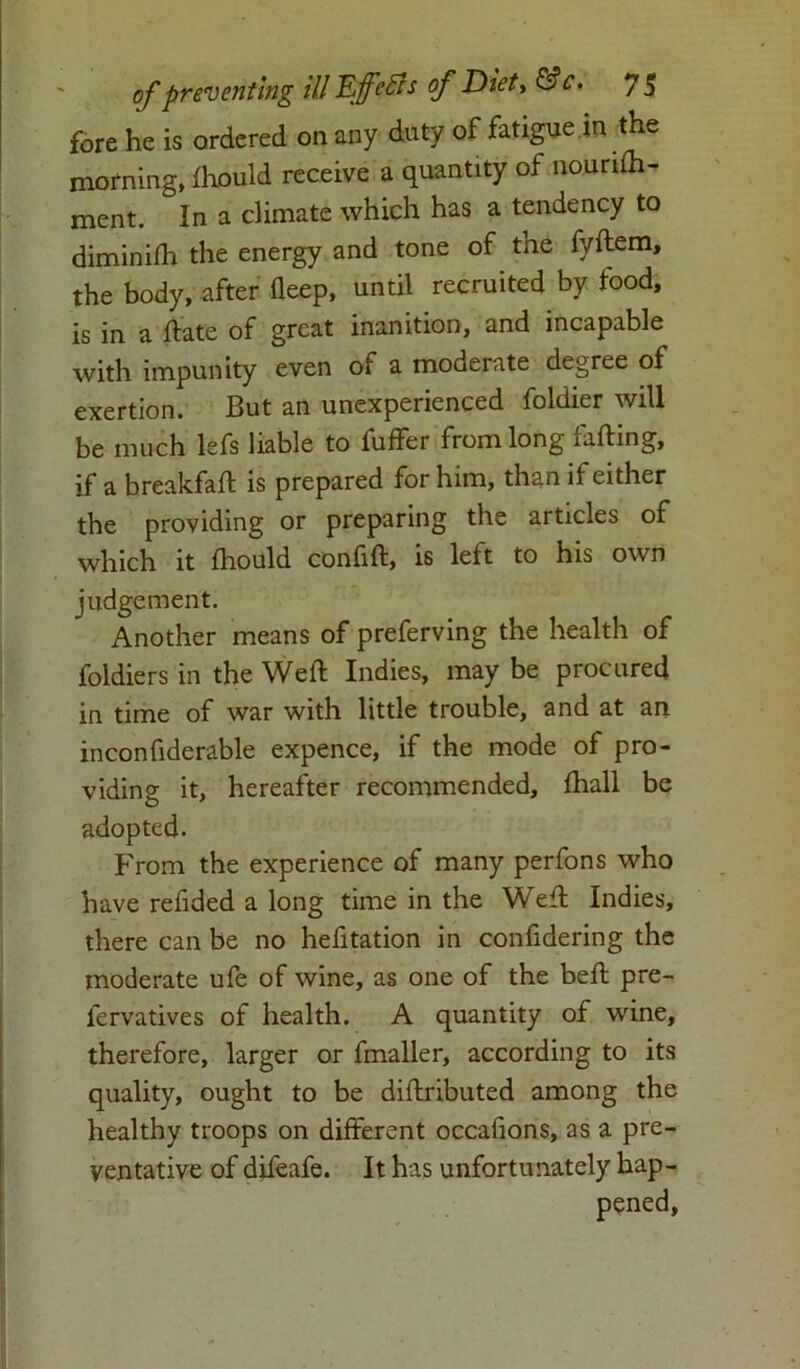 fore he is ordered on any duty of fatigue in the morning, fhould receive a quantity of nourifh- ment. In a climate which has a tendency to diminifh the energy and tone of the fyftem, the body, after fleep, until recruited by food, is in a date of great inanition, and incapable with impunity even of a moderate degree of exertion. But an unexperienced foldier will be much lefs liable to fuffer from long fading, if a breakfaft is prepared for him, than if either the providing or preparing the articles of which it fhould confift, is left to his own judgement. Another means of preferving the health of foldiers in the Weft Indies, may be procured in time of war with little trouble, and at an inconfiderable expence, if the mode of pro- viding it, hereafter recommended, fhall be adopted. From the experience of many perfons who have redded a long time in the Weft Indies, there can be no hefitation in confidering the moderate ufe of wine, as one of the beft pre- fervatives of health. A quantity of wine, therefore, larger or fmaller, according to its quality, ought to be diftributed among the healthy troops on different occafions, as a pre- ventative of difeafe. It has unfortunately hap-