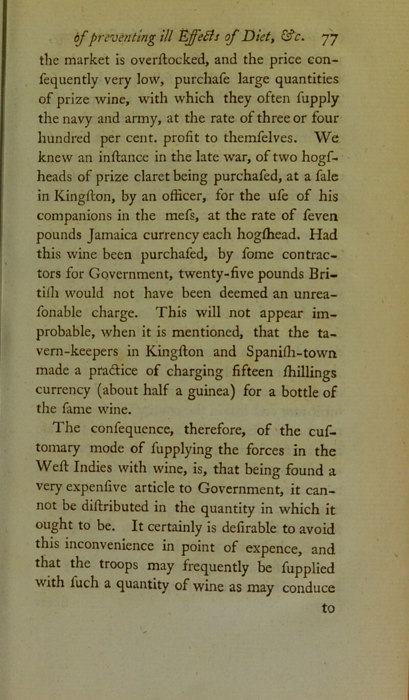 the market is overftocked, and the price con- fequently very low, purchafe large quantities of prize wine, with which they often fupply the navy and army, at the rate of three or four hundred per cent, profit to themfelves. We knew an inftance in the late war, of two hogf- heads of prize claret being purchafed, at a fale in Kingston, by an officer, for the ufe of his companions in the mefs, at the rate of feven pounds Jamaica currency each hogfhead. Had this wine been purchafed, by fome contrac- tors for Government, twenty-five pounds Bri- tifli would not have been deemed an unrea- fonable charge. This will not appear im- probable, when it is mentioned, that the ta- vern-keepers in Kingfton and Spanifh-town made a pra&ice of charging fifteen /hillings currency (about half a guinea) for a bottle of the fame wine. The confequence, therefore, of the cuf- tomary mode of fupplying the forces in the Weft Indies with wine, is, that being found a very expenfive article to Government, it can- not be diftributed in the quantity in which it ought to be. It certainly is defirable to avoid this inconvenience in point of expence, and that the troops may frequently be fupplied with fuch a quantity of wine as may conduce to