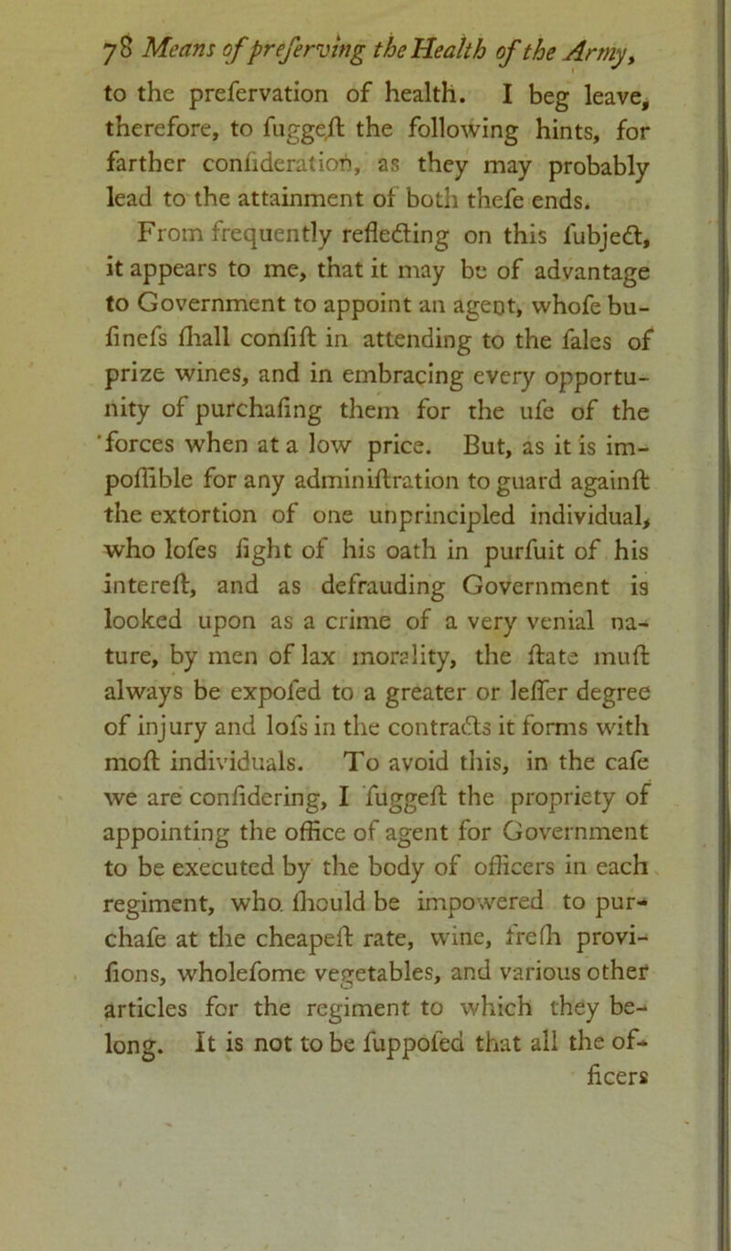 to the prefervation of health. I beg leave, therefore, to fuggeft the following hints, for farther confideration, as they may probably lead to the attainment of both thefe ends. From frequently reflecting on this lubjeCt, it appears to me, that it may be of advantage to Government to appoint an agent, whofe bu- finefs fhall confift in attending to the fales of prize wines, and in embracing every opportu- nity of purchafing them for the ufe of the 'forces when at a low price. But, as it is im- poffible for any adminiftration to guard againft the extortion of one unprincipled individual, who lofes light of his oath in purfuit of his intereft, and as defrauding Government is looked upon as a crime of a very venial na- ture, by men of lax morality, the date mull always be expofed to a greater or lelfer degree of injury and lofs in the contracts it forms with mod: individuals. To avoid this, in the cafe we are conlidering, I fugged the propriety of appointing the office of agent for Government to be executed by the body of officers in each regiment, who lhould be impowered to pur- chafe at the cheaped rate, wine, frefh provi- fions, wholefome vegetables, and various other articles for the regiment to which they be- long. It is not to be fuppolea that all the of- ficers