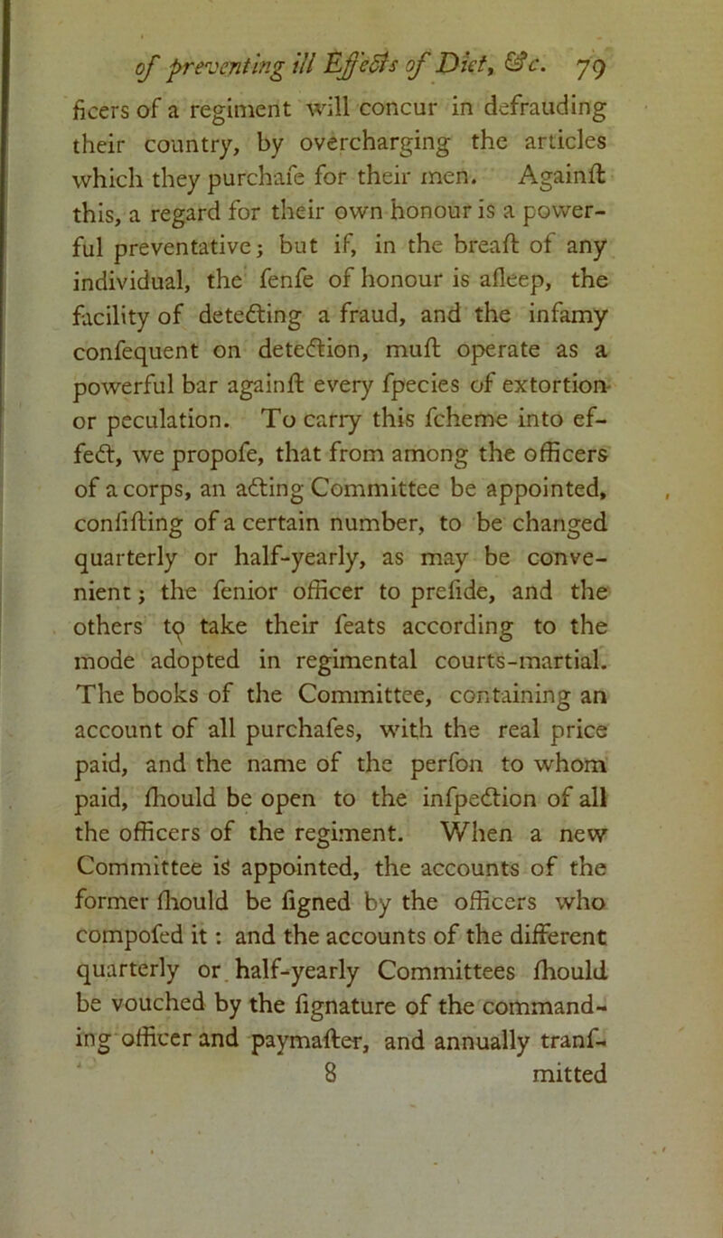 ficers of a regiment will concur in defrauding their country, by overcharging the articles which they purchafe for their men. Againd this, a regard for their own honour is a power- ful preventative; but if, in the bread: of any individual, the fenfe of honour is afleep, the facility of detecting a fraud, and the infamy confequent on detection, mud: operate as a powerful bar againd every fpecies of extortion or peculation. To carry this fcheme into ef- fect, we propofe, that from among the officers of a corps, an adting Committee be appointed, confiding of a certain number, to be changed quarterly or half-yearly, as may be conve- nient ; the fenior officer to prefide, and the others tq take their feats according to the mode adopted in regimental courts-martial. The books of the Committee, containing an account of all purchafes, with the real price paid, and the name of the perfon to whom paid, diould be open to the infpedtion of all the officers of the regiment. When a new Committee ig appointed, the accounts of the former diould be figned by the officers who compofed it: and the accounts of the different quarterly or half-yearly Committees diould be vouched by the fignature of the command- ing officer and paymader, and annually tranf- 8 mitted