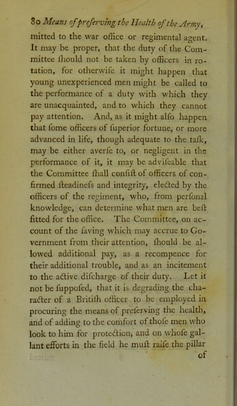 mitted to the war office or regimental agent. It may be proper, that the duty of the Com- mittee ffiould not be taken by officers in ro- tation, for other wife it might happen that young unexperienced men might be called to the performance of a duty with which they are unacquainted, and to which they cannot pay attention. And, as it might alfo happen that fome officers of fuperior fortune, or more advanced in life, though adequate to the talk, may be either averfe to, or negligent in the performance of it, it may be advifeable that the Committee lhall confift of officers of con- firmed fteadinefs and integrity, elected by the officers of the regiment, who, from perfonal knowledge, can determine what men are beft fitted for the office. The Committee, on ac- count of the faving which may accrue to Go- vernment from their attention, ffiould be al- lowed additional pay, as a recompence for their additional trouble, and as an incitement to the active difcharge of their duty. Let it not be fuppofed, that it is degrading the cha- racter of a Britiffi officer to be employed in procuring the means of preferving the health, and of adding to the comfort of thofe men who look to him for protection, and on whofe gal- lant efforts in the field he muff raife the pillar of