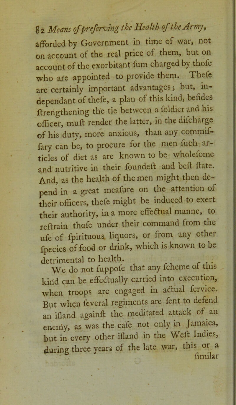 afforded by Government in time of war, not on account of the real price of them, but on account of the exorbitant fum charged by thofe who are appointed to provide them. Thefc are certainly important advantages; but, in- dependant of thefe, a plan of this kind, befides ftrengthening the tie between a foldier and his officer, mud render the latter, in the difcharge of his duty, more anxious, than any commif- fary can be, to procure for the men fuch ar- ticles of diet as are known to be wholefome and nutritive in their founded and bed date. And, as the health of the men might then de- pend in a great meafure on the attention of their officers, thefe might be induced to exert their authority, in a more effe&ual manne, to redrain thofe under their command from the ufe of fpirituous. liquors, or from any other fpecies of food or drink, which is known to be detrimental to health. We do not fuppofe that any fcheme of this kind can be effectually carried into execution, when troops are engaged in aftual fervice. But when feveral regiments are fent to defend an ifland againd the meditated attack of an eneiriy, as was the cafe not only in Jamaica, but in every other ifland in the Wed Indies, during three years of the late war, this or a • fimilar