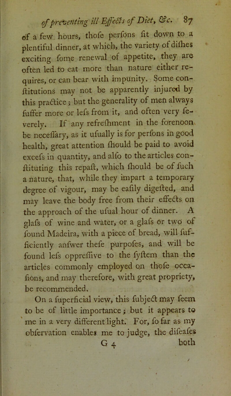 of a few hours, thofe perfons fit down to a plentiful dinner, at which, the variety of difhes exciting fome renewal of appetite, they are often led to eat more than nature either re- quires, or can bear with impunity. Some con- ftitutions may not be apparently injured by this practice; but the generality of men always fuffer more or lefs from it, and often very fe- verely. If any refrefhment in the forenoon be neceffary, as it ufually is for perfons in good health, great attention fhould be paid to avoid excefs in quantity, and alfo to the articles con- ftituting this repaft, which fhould be of fuch a nature, that, while they impart a temporary degree of vigour, may be eafily digefted, and may leave the body free from their effe&s on the approach of the ufual hour of dinner. A glafs of wine and water, or a glafs Or two of found Madeira, with a piece of bread, will fuf- ficiently anlwer thefe purpofes, and will be found lefs oppreffive to the fyftem than the articles commonly employed on thofe occa- fions, and may therefore, with great propriety, be recommended. On a fuperficial view, this fubjedt may feem to be of little importance; but it appears to me in a very different light. For, fo far as my obfervation enables me to judge, the difeafes G 4 both