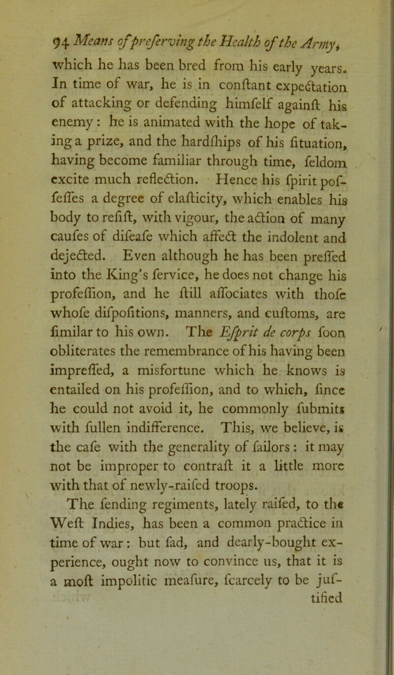 which he has been bred from his early years. In time of war, he is in conftant expectation of attacking or defending himfelf againft his enemy: he is animated with the hope of tak- ing a prize, and the hardfhips of his fituation, having become familiar through time, feldom excite much reflection. Hence his fpiritpof- fefles a degree of elafticity, which enables his body to refill, with vigour, the aCtion of many caufes of difeafe which aifeCt the indolent and dejeCted. Even although he has been prefled into the King’s fervice, he does not change his profeflion, and he ftill aflociates with thofe whofe difpofitions, manners, and cuftoms, are fimilar to his own. The Efprit de corps foon obliterates the remembrance of his having been imprefled, a misfortune which he knows is entailed on his profeflion, and to which, fincc he could not avoid it, he commonly fubmits with fullen indifference. This, we believe, is the cafe with the generality of failors : it may not be improper to contrail it a little more with that of newly-raifed troops. The fending regiments, lately raifed, to the Well Indies, has been a common practice in time of war: but fad, and dearly-bought ex- perience, ought now to convince us, that it is a moll impolitic meafure, fcarcely to be juf- tified