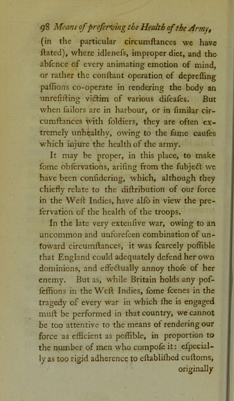 (in the particular circumftances we have ftated), where idlenefs, improper diet, and the abfence of every animating emotion of mind, or rather the conftant operation of deprefiing paffions co-operate in rendering the body an unreflfting victim of various difeafes. But when failors are in harbour, or in fimilar cir- cumftances With foldiers, they are often ex- tremely unhealthy, owing to the fame caufes which injure the health of the army. It may be proper, in this place, to make fome obfervations, arifing from the fubjedt we have been confidering, which, although they chiefly relate to the diftribution of our force in the Weft Indies, have alio in view the pre- iervation of the health of the troops. In the late very extenfive war, owing to an uncommon and unforefeen combination of un- toward circumftances, it was fcarcely poflible that England could adequately defend her own dominions, and effectually annoy thofe of her enemy. But as, w'hile Britain holds any pof- fefiions in the Weft Indies, fome fcenes in the tragedy of every war in which fhe is engaged muft be performed in that country, we cannot be too attentive to the means of rendering our force as efficient as poflible, in proportion to the number of men who compofe it: efpecial- ly as too rigid adherence to eftablifhed cuftoms, originally