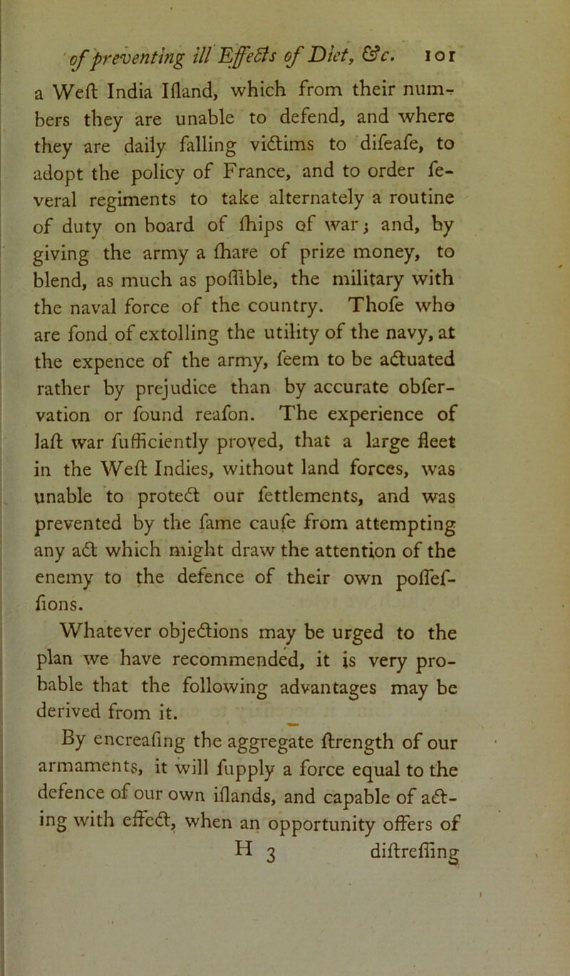 a Weft India Ifland, which from their num- bers they are unable to defend, and where they are daily falling victims to difeafe, to adopt the policy of France, and to order fe- veral regiments to take alternately a routine of duty on hoard of ftiips of war; and, by giving the army a fhare of prize money, to blend, as much as poffible, the military with the naval force of the country. Thofe who are fond of extolling the utility of the navy, at the expence of the army, feem to be actuated rather by prejudice than by accurate obfer- vation or found reafon. The experience of laft war fufficiently proved, that a large fleet in the Weft Indies, without land forces, was unable to protect our fettlements, and was prevented by the fame caufe from attempting any aCt which might draw the attention of the enemy to the defence of their own poffef- flons. Whatever objections may be urged to the plan we have recommended, it is very pro- hable that the following advantages may be derived from it. By encreafing the aggregate ftrength of our armaments, it will fupply a force equal to the defence of our own iflands, and capable of act- ing with effeCt, when an opportunity offers of H 3 diftrefiing