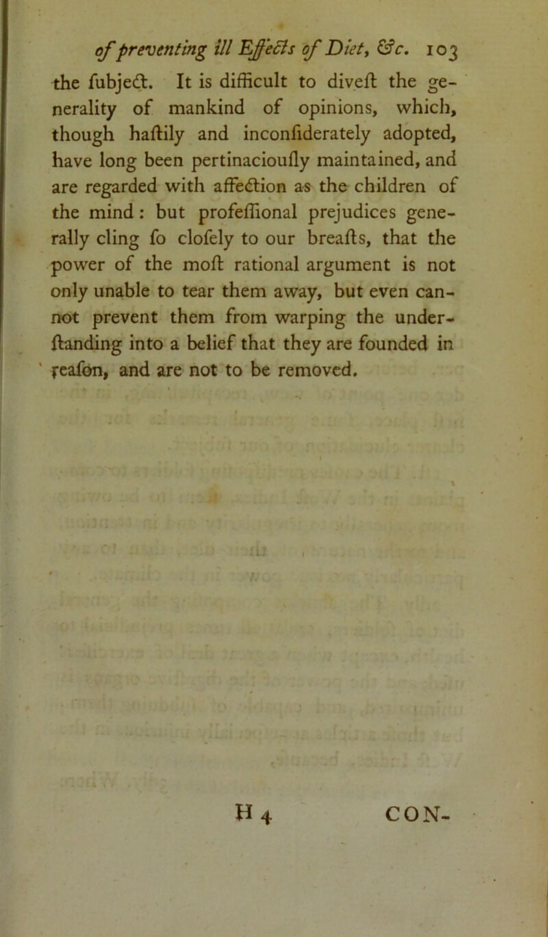 the fubjedt. It is difficult to div.eft the ge- nerality of mankind of opinions, which, though haftily and inconfiderately adopted, have long been pertinacioufly maintained, and are regarded with affedtion as the children of the mind : but profeffional prejudices gene- rally cling fo clofely to our brearts, that the power of the moll rational argument is not only unable to tear them away, but even can- not prevent them from warping the under- rtanding into a belief that they are founded in reafon, and are not to be removed. H 4 CON-