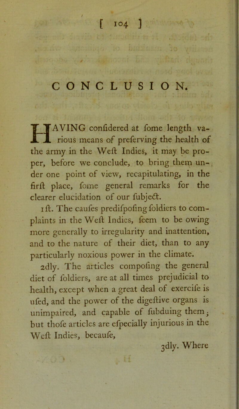 I [ I04 ] CONCLUSION. HAVING confidered at Tome length va- rious means of preferving the health of the army in the Weft Indies, it may be pro- per, before we conclude, to bring them un- der one point of view, recapitulating, in the firft place, fome general remarks for the clearer elucidation of our fubjedt. i ft. The caufes predifpofing foldiers to com- plaints in the Weft Indies, feem to be owing more generally to irregularity and inattention, and to the nature of their diet, than to any particularly noxious power in the climate. 2dly. The articles compoftng the general diet of foldiers, are at all times prejudicial to health, except when a great deal of exercife is ufed, and the power of the digeftive organs is unimpaired, and capable of fubduing them • but thofe articles are efpecially injurious in the Weft Indies, becaufe. 3dly. Where