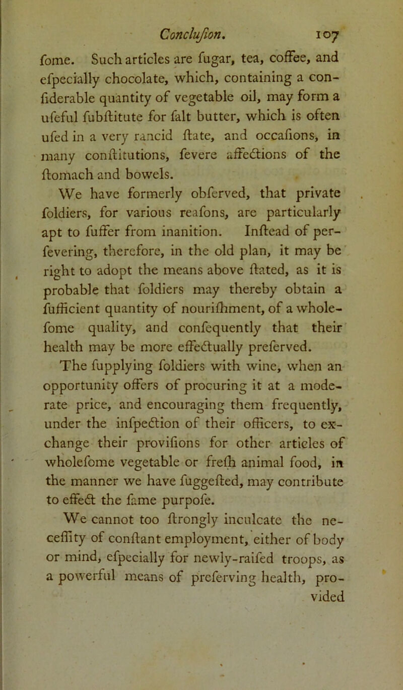 fome. Such articles are fugar, tea, coffee, and efpecially chocolate, which, containing a con- fiderable quantity of vegetable oil, may form a ufeful fubflitute for fait butter, which is often ufed in a very rancid flate, and occafions, in many conftitutions, fevere affections of the ftomach and bowels. We have formerly obferved, that private foldiers, for various reafons, are particularly apt to fuffer from inanition. Inftead of per- fevering, therefore, in the old plan, it may be right to adopt the means above ftated, as it is probable that foldiers may thereby obtain a Sufficient quantity of nourifhment, of awhole- forne quality, and confequently that their health may be more effectually preferved. The fupplying foldiers with wine, when an opportunity offers of procuring it at a mode- rate price, and encouraging them frequently, under the infpeCtion of their officers, to ex- change their provifions for other articles of wholefome vegetable or frefh animal food, in the manner we have fuggefted, may contribute to effeCt the fame purpofe. We cannot too ftrongly inculcate the ne- ceffity of conftant employment, either of body or mind, efpecially for newly-raifed troops, as a powerful means of preferving health, pro- vided