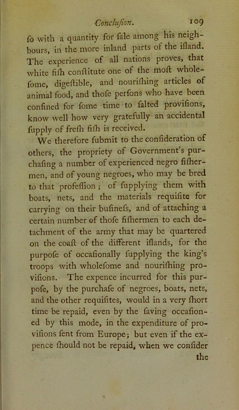 f0 with a quantity for fale among his neigh- bours, in the more inland parts of the ifland. The experience of all nations proves, that white fifli constitute one of the moft whole- fome* digeftible, and nourishing articles of animal food, and thofe perfons who have been confined for fome time to falted provifions, know well how very gratefully an accidental fupply of freSh fifh is received. We therefore fubmit to the confideration of others, the propriety of Government’s pur- chafing a number of experienced negro fi flier- men, and of young negroes, who may be bred to that profeflion ; of Supplying them with boats, nets, and the materials requifite for carrying on their bufinefs, and of attaching a certain number of thofe fifliermen to each de- tachment of the army that may be quartered on the coaft of the different iflands, for the purpofe of occafionally Supplying the king’s troops with wholefome and nourishing pro- vifions. The expence incurred for this pur- pofe, by the purchafe of negroes, boats, nets, and the other requisites, would in a very Short time be repaid, even by the Saving occasion- ed by this mode, in the expenditure of pro- vifions Sent from Europe; but even if the ex- pence fhould not be repaid, when we confider the