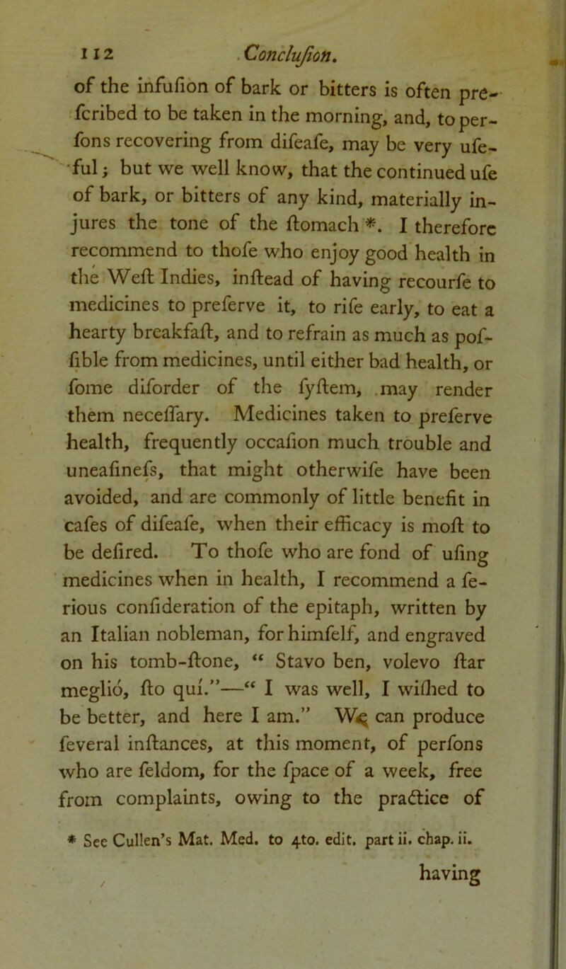 of the infufion of bark or bitters is often pre- ferred to be taken in the morning, and, to per- fons recovering from difeafe, may be very ufe- ful; but we well know, that the continued ufe of bark, or bitters of any kind, materially in- jures the tone of the ftomach *. I therefore recommend to thofe who enjoy good health in the Weft Indies, inftead of having recourfe to medicines to preferve it, to rife early, to eat a hearty breakfaft, and to refrain as much as pof- fible from medicines, until either bad health, or fome diforder of the fyftem, may render them neceffary. Medicines taken to preferve health, frequently occafion much trouble and uneafinefs, that might otherwife have been avoided, and are commonly of little benefit in cafes of difeafe, when their efficacy is moft to be defired. To thofe who are fond of ufing medicines when in health, I recommend a fe- rious confideration of the epitaph, written by an Italian nobleman, forhimfelf, and engraved on his tomb-ftone, “ Stavo ben, volevo ftar meglio, fto qui.”—“ I was well, I wiffied to be better, and here I am.” W<q can produce feveral inftances, at this moment, of perfons who are feldom, for the fpace of a week, free from complaints, owing to the practice of * See Cullen’s Mat. Med. to 4to. edit, part ii. chap. ii. having