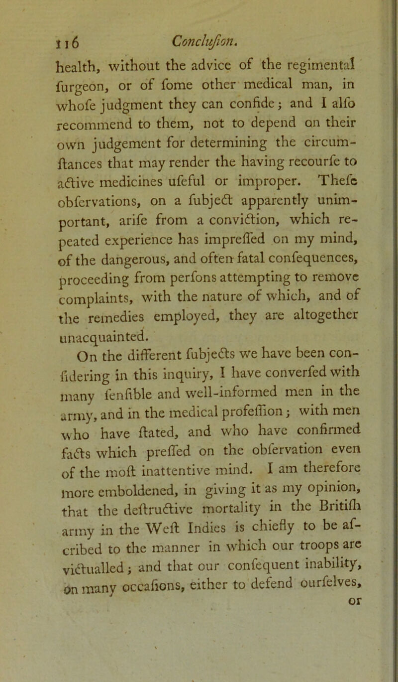 health, without the advice of the regimental furgeon, or of fome other medical man, in whofe judgment they can confide; and I alio recommend to them, not to depend on their own judgement for determining the circum- dances that may render the having recourfe to adive medicines ufeful or improper. Thefe obfervations, on a fubjed apparently unim- portant, arife from a convidion, which re- peated experience has imprelfed on my mind, of the dangerous, and often fatal confequences, proceeding from perfons attempting to remove complaints, with the nature of which, and of the remedies employed, they are altogether unacquainted. On the different fubjeds we have been con- fidering in this inquiry, 1 have converfed with many fenfible and well-informed men in the army, and in the medical profelfion; with men who have dated, and who have confirmed fads which preffed on the oblervation even of the mod inattentive mind. I am therefore more emboldened, in giving it as my opinion, that the dedrudive mortality in the Britifh army in the Wed Indies is chiefly to be af- cribed to the manner in which our troops are vidualled; and that our confequent inability, on many occafions, either to defend ourfelves, or