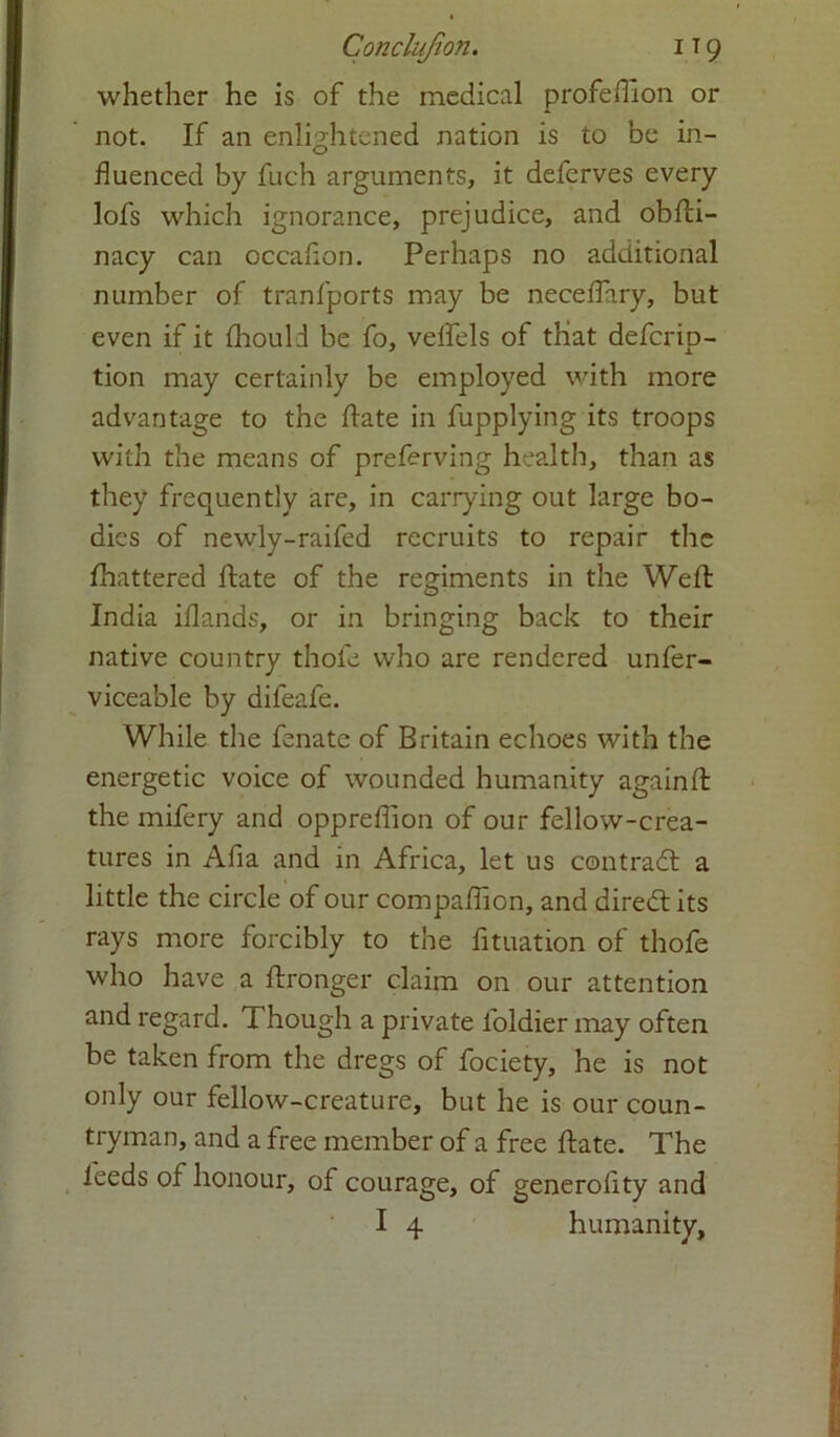 Conclufion. i t 9 whether he is of the medical profeffion or not. If an enlightened nation is to be in- fluenced by fuch arguments, it defcrves every lofs which ignorance, prejudice, and obhi- nacy can occafion. Perhaps no additional number of tranfports may be neceffary, but even if it Ihould be fo, vehels of that defcrip- tion may certainly be employed with more advantage to the hate in fupplying its troops with the means of preferving health, than as they frequently are, in carrying out large bo- dies of newly-raifed recruits to repair the fhattered hate of the regiments in the Well India iflands, or in bringing back to their native country thole who are rendered unfer- vicea'ole by difeafe. While the fenate of Britain echoes with the energetic voice of wounded humanity againh the mifery and oppreflion of our fellow-crea- tures in Afia and in Africa, let us contraft a little the circle of our compahion, and diredt its rays more forcibly to the fituation of thofe who have a hronger claim on our attention and regard. Though a private loldier may often be taken from the dregs of fociety, he is not only our fellow-creature, but he is our coun- tryman, and a free member of a free hate. The leeds of honour, of courage, of generolity and I 4 humanity.