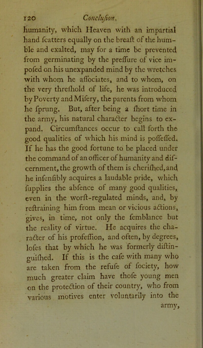 humanity, which Heaven with an impartial hand fcatters equally on the bread; of the hum- ble and exalted, may for a time be prevented, from germinating by the prefliire of vice im- pofed on his unexpanded mind by the wretches with whom he aflociates, and to whom, on the very threshold of life, he was introduced by Poverty andMifery, the parents from whom he fprung. But, after being a fhort time in the army, his natural character begins to ex- pand. Circumftances occur to call forth the good qualities of which his mind is podfeffed. If lie has the good fortune to be placed under the command of an officer of humanity and dif- cernment,the growth of them is cheriffied,ancl he infenfibly acquires a laudable pride, which fupplies the abfence of many good qualities, even in the wordi-regulated minds, and, by retraining him from mean or vicious aCtions, gives, in time, not only the femblance but the reality of virtue. He acquires the cha- racter of his profeffion, and often, by degrees, lofes that by which he was formerly diltin- guiffied. If this is the cafe with many who are taken from the refufe of fociety, how much greater claim have thofe young men on the protection of their country, who from various motives enter voluntarily into the army.