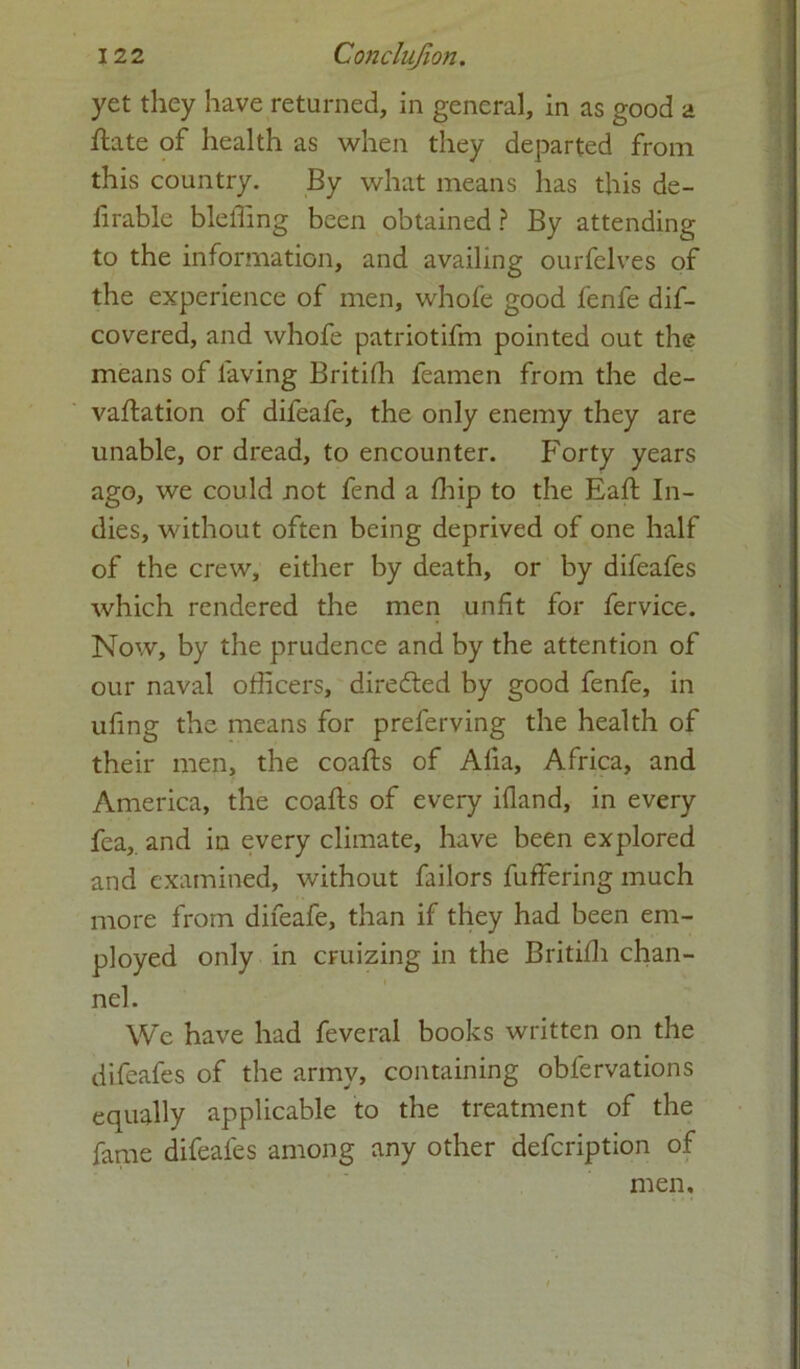 yet they have returned, in general, in as good a ftate of health as when they departed from this country. By what means has this de- firable bleffing been obtained ? By attending to the information, and availing ourfclves of the experience of men, whofe good fenfe dif- covered, and whofe patriotifm pointed out the means of laving Britilh feamen from the de- valuation of difeafe, the only enemy they are unable, or dread, to encounter. Forty years ago, we could not fend a fhip to the Eaft In- dies, without often being deprived of one half of the crew, either by death, or by difeafes which rendered the men unfit for fervice. Now, by the prudence and by the attention of our naval officers, directed by good fenfe, in uling the means for preferving the health of their men, the coafts of Alia, Africa, and America, the coafts of every ifland, in every fea,. and in every climate, have been explored and examined, without failors fuffering much more from difeafe, than if they had been em- ployed only in cruizing in the Britilh chan- nel. We have had feveral books written on the difeafes of the army, containing obfervations equally applicable to the treatment of the fame difeafes among any other defcription of men. I