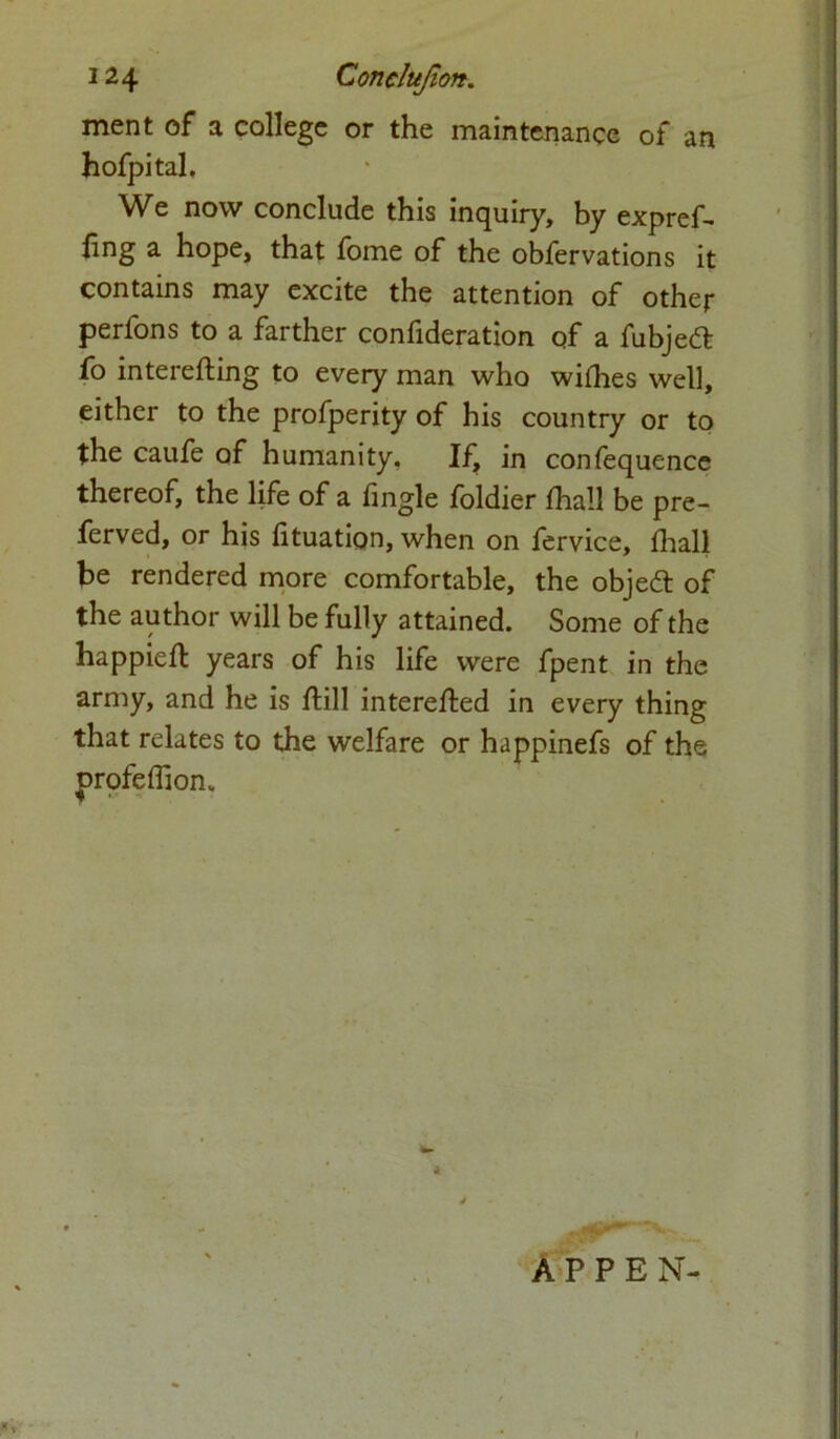 ment of a college or the maintenance of an hofpital. We now conclude this inquiry, by expref- fing a hope, that fome of the obfervations it contains may excite the attention of other perfons to a farther confideration of a fubjedl fo interefting to every man who willies well, either to the profperity of his country or to the caufe of humanity. If, in confequence thereof, the life of a fingle foldier fhall be pre- ferved, or his htuation, when on fervice, fhall be rendered more comfortable, the objedt of the author will be fully attained. Some of the happieft years of his life were fpent in the army, and he is ftill interefted in every thing that relates to the welfare or happinefs of the prpfeffion. A P P E N-