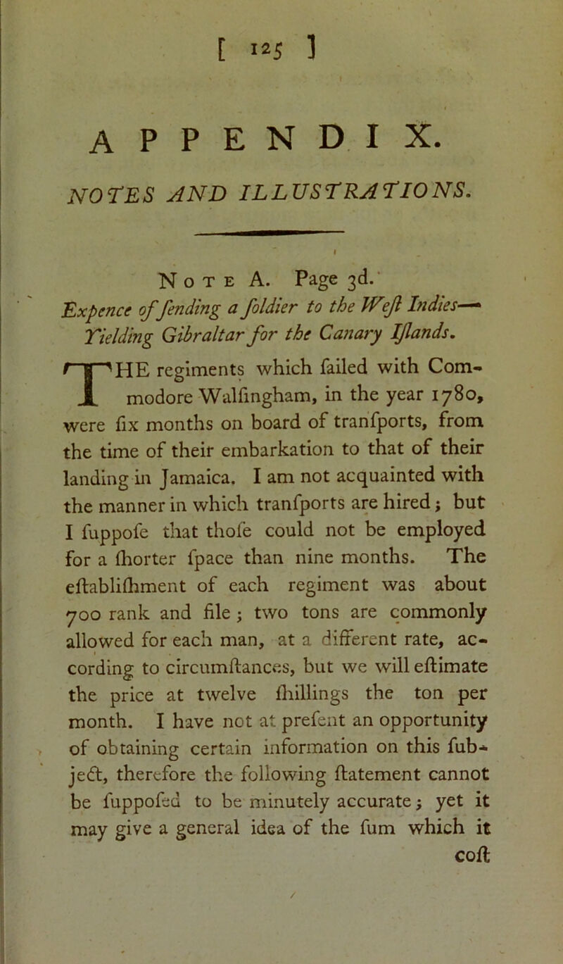 [ 1*5 1 appendix. NOTES AND ILLUSTRATIONS. Note A. Page 3d. Ex pence offending a foldie r to the Wejl Indies—• Yielding Gibraltar for the Canary Iflands. HE regiments which failed with Com- modore Walfingham, in the year 1780, were fix months on board of tranfports, from the time of their embarkation to that of their landing in Jamaica. I am not acquainted with the manner in which tranfports are hired; but I fuppofe that thole could not be employed for a Ihorter fpace than nine months. The eftabliftiment of each regiment was about 700 rank and file ; two tons are commonly allowed for each man, at a different rate, ac- cording to circumftances, but we will eftimate the price at twelve lhillings the ton per month. I have not at prefent an opportunity of obtaining certain information on this fub- je<ft, therefore the following ftatement cannot be fuppofed to be minutely accurate; yet it may give a general idea of the fum which it coft