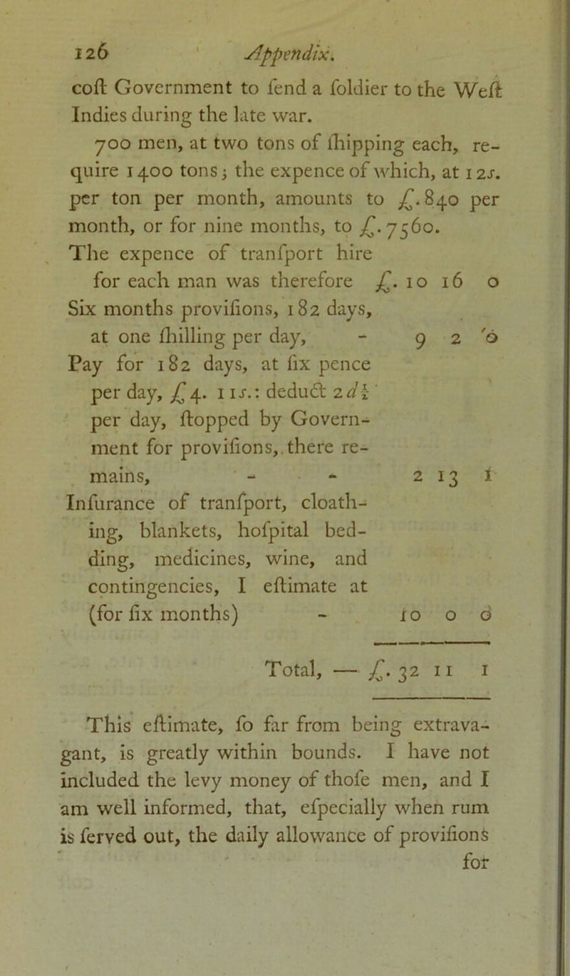 coft Government to fend a foldier to the Weft Indies during the late war. 700 men, at two tons of flipping each, re- quire 1400 tons the expence of which, at 12s. per ton per month, amounts to £. 840 per month, or for nine months, to £.7560. The expence of tranfport hire for each man was therefore 10 16 o Six months provifions, 182 days, at one fhilling per day, - 9 2 'o Pay for 182 days, at fix pence per day, £4. 1 is.: dedudt 2d\ per day, flopped by Govern- ment for provifions, there re- mains, - - 2 13 1 Infurance of tranfport, cloath- ing, blankets, hofpital bed- ding, medicines, wine, and contingencies, I eftimate at (for fix months) - xo o d Total, — £. 32 11 1 This eftimate, fo far from being extrava- gant, is greatly within bounds. I have not included the levy money of thole men, and I am well informed, that, efpecially when rum is ferved out, the daily allowance of provifions for