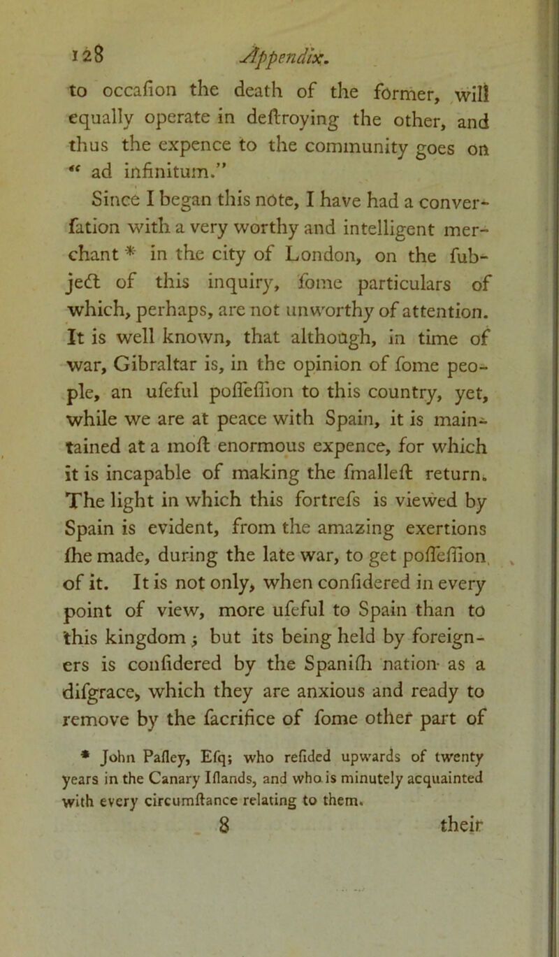 to occafion the death of the former, will equally operate in deftroying the other, and thus the expence to the community goes on “ ad infinitum.” Since I began this note, I have had a conver- fation with a very worthy and intelligent mer- chant * in the city of London, on the fub- jedt of this inquiry, fome particulars of which, perhaps, are not unworthy of attention. It is well known, that although, in time of war, Gibraltar is, in the opinion of fome peo- ple, an ufeful poffeffion to this country, yet, while we are at peace with Spain, it is main- tained at a moft enormous expence, for which it is incapable of making the fmallefi: return. The light in which this fortrefs is viewed by Spain is evident, from the amazing exertions fhe made, during the late war, to get poffefiion of it. It is not only, when confidered in every point of view, more ufeful to Spain than to this kingdom but its being held by foreign- ers is confidered by the Spanifh nation- as a difgrace* which they are anxious and ready to remove by the facrifice of fome other part of * John Pafley, Efq; who refided upwards of twenty years in the Canary Iflands, and who is minutely acquainted with every circumftance relating to them. 8 their