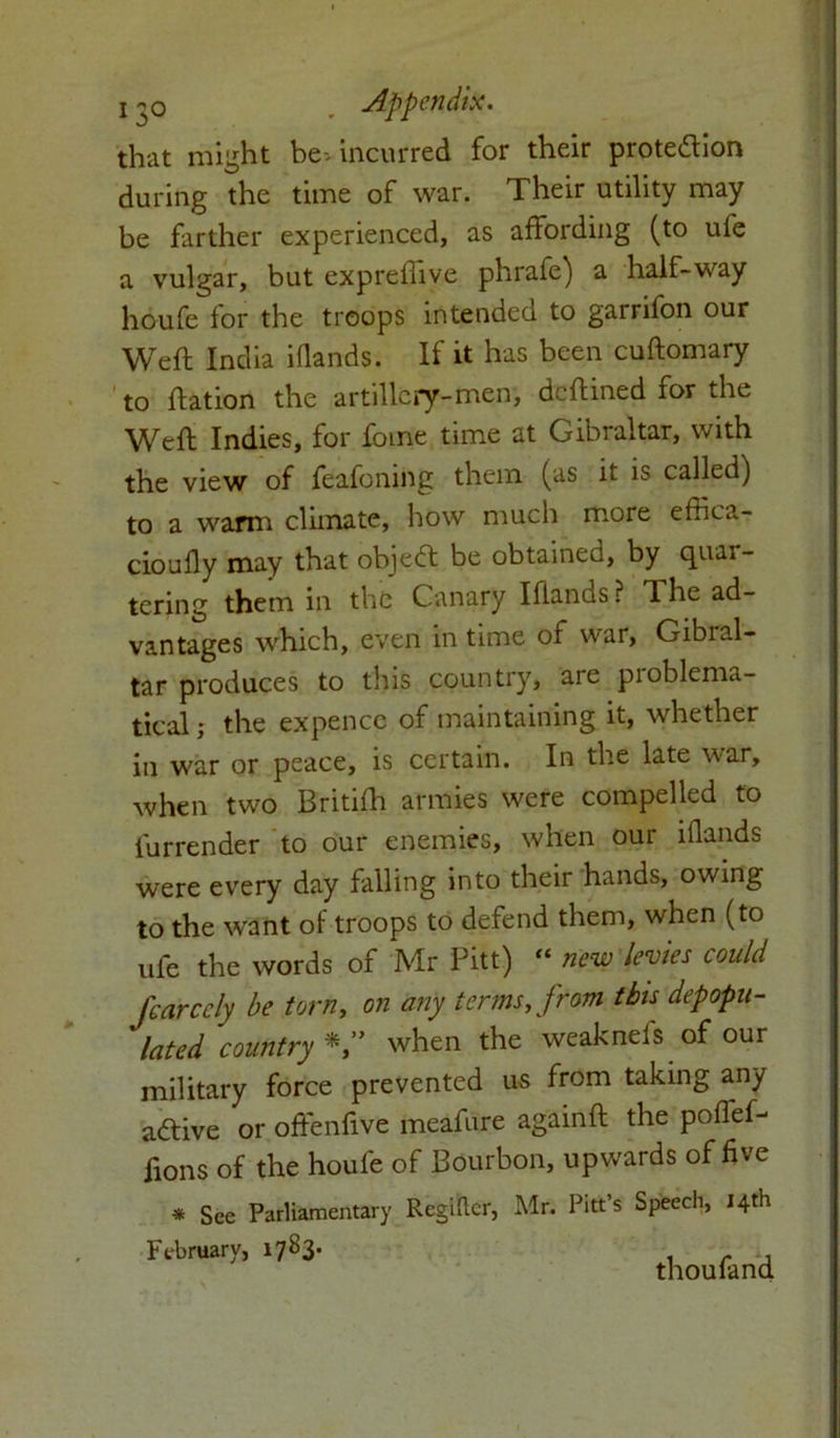 that might be- incurred for their protection during the time of war. Their utility may be farther experienced, as affording (to ufe a vulgar, but expreflive phrafe) a half-way houfe for the troops intended to garrifon our Weft India iflands. If it has been cuftomary to ftation the artillery-men, deftined for the Weft Indies, for feme time at Gibraltar, with the view of feafoning them (as it is called) to a warm climate, how much more effica- cioufly may that object be obtained, by quar- tering them in the Canary Iflands ? The ad- vantages which, even in time of war, Gibral- tar produces to this country, are problema- tical ; the expencc of maintaining it, whether in war or peace, is certain. In the late war, when two British armies were compelled to furrender to our enemies, when our iflands were every day falling into their hands, owing to the want of troops to defend them, when (to ufe the words of Mr Pitt) “ new levies could fcarccly be torn, on any terms, from this depopu- lated country V when the weakneis of our military force prevented us from taking any adtive or offenfive meafure againft the poflef- ftons of the houfe of Bourbon, upwards of five * See Parliamentary Regider, Mr. Pitt’s Speech, 14th February, 1783. thou land