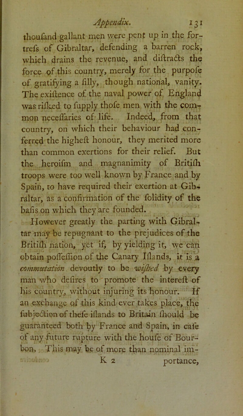 thoufand gallant men were pent up in the for- trefs of Gibraltar, defending a barren rock, which drains the revenue, and diftradts the force of this country, merely for the purpofe of gratifying a filly, though national, vanity. The exigence of the naval power of England was rilked to fupply thofe men with the com- mon necelfaries of life. Indeed, from that country, on which their behaviour had con- ferred the higheft honour, they merited more than common exertions for their relief. But the heroifm and magnanimity of Britilh troops were too well known by France and by Spain, to have required their exertion at Gib- raltar, as a confirmation of the folidity of the bafis on which they are founded. However greatly the parting with Gibral- tar may be repugnant to the prejudices of the Britifh nation, yet if, by yielding it, we can obtain pofleflion of the Canary Iflands, it is a commutation devoutly to be wifhed by every man who defires to promote the intereft of his country, without injuring its honour. If an exchange of this kind ever takes place, the fubjedtion of thefe ifiands to Britain fiiould be guaranteed both by France and Spain, in cafe of any future rupture with the houfe of Bour- bon. This may b,e of more than nominal im- K 2 portance.