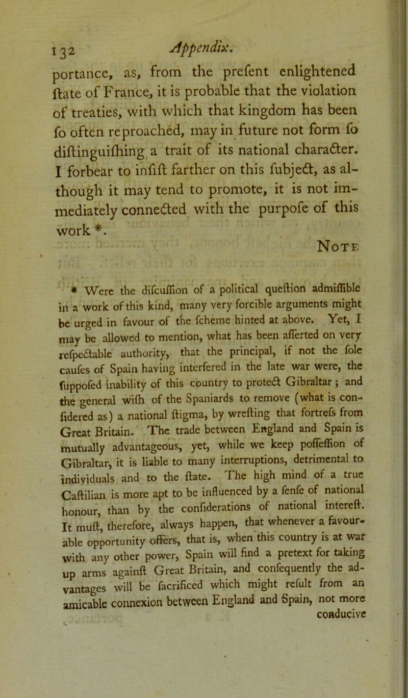 portance, as, from the prefent enlightened ftate of France, it is probable that the violation of treaties, with which that kingdom has been fo often reproached, may in future not form fo diftinguifhing a trait of its national charadter. I forbear to infift farther on this fubjedt, as al- though it may tend to promote, it is not im- mediately connected with the purpofe of this work *. Note * Were the difcufiion of a political queftion admiflible in a work of this kind, many very forcible arguments might be urged in favour of the fcheme hinted at above. Yet, I may be allowed to mention, what has been afferted on very refpedable authority, that the principal, if not the foie caufes of Spain having interfered in the late war were, the fuppofed inability of this country to protect Gibraltar ; and the general wilh of the Spaniards to remove (what is con- ftdered as) a national ftigma, by wrcfting that fortrefs from Great Britain. The trade between England and Spain is mutually advantageous, yet, while we keep poffeflion of Gibraltar, it is liable to many interruptions, detrimental to individuals and to the ftate. The high mind of a true Caftilian is more apt to be influenced by a fenfe of national honour, than by the confiderations of national intereft. It muft, therefore, always happen, that whenever a favour* able opportunity offers, that is, when this country is at war with any other power, Spain will find a pretext for taking up arms againft Great Britain, and confequently the ad- vantages will be facrificed which might refult from an amicable connexion between England and Spain, not more conducive